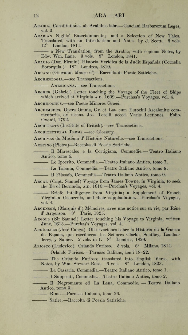 Arabia. Coiistitutiones ab Arabibus latas.—Canciani Barbarorum Leges, . vol. 5. Arabian Nights’ Entertainments; and a Selection of New Tales. Translated, with an Introduction and Notes, by J. Scott. 6 vols. 12° London, 1811. a New Translation, from the Arabic; with copious Notes, by Edw. Wm. Lane. 3 vols. 8° London, 1841. Araujo (Don Firmin) Historia Vendica de la Judit Espahola (Cornelia Bororquia.) 18° Londres, 1819. Arcano (Giovanni Mauro d’)—Raccolta di Poesie Satiriche. Arch^ologia.—see Transactions. Americana.—see Transactions. Archer (Gabriel) Letter touching the Voyage of the Fleet of Ships which arrived at Virginia a.d. 1609.—Purchas’s Voyages, vol. 4. Archilochus.—see Poetse Minores Graeci. Archimedes. Opera Omnia, Gr. et Lat. cum Eutochii Ascalonitse com- mentariis, ex recens. Jos. Torelli. acced. Variae Lectiones. Folio. Oxonii, 1792. Architects (Institute of British).—see Transactions. Architectural Terms.—see Glossary. Archives du Museum d’ Ilistoire Naturelle.—see Transactions. Aretino (Pietro)—Raccolta di Poesie Satiriche. II Marescalco e la Cortigiana, Commedie. — Teatro Italiano Anti CO, tomo 6. Lo Ipocrito, Commedia.—Teatro Italiano Antico, tomo 7. La Talanta, Commedia.—Teatro Italiano Antico, tomo 8. II Filosofo, Commedia.—Teatro Italiano Antico, tomo 9. Argal (Capt. Samuel) Voyage from James Towne, in Virginia, to seek the He of Bermuda, a.d. 1610.—Purchas’s Voyages, vol. 4. Briefe Intelligence from Virginia; a Supplement of French Virginian Occurents, and their supplantation.—Purchas’s Voyages, vol. 4. Argenson, (Marquis d’) Memoires, avec une notice sur sa vie, par Rene d’ Argenson. 8° Paris, 1825. Argoll (Sir Samuel) Letter touching his Voyage to Virginia, written June, 1613.—Purchas’s Voyages, vol. 4. Arguelles (Jose Canga) Observaciones sobre la Historia de la Guerra de Espaha, que escribieron los Sehores Clarke, Southey, London- derry, y Napier. 2 vols. in 1. 8° Londres, 1829. Ariosto (Ludovico). Orlando Furioso. 5 vols. 8° Milano, 1814. Orlando Furioso.—Parnaso Italiano, tomi 18-22. The Orlando Furioso; translated into English Verse, with Notes, by Wm. Stewart Rose. 6 vols. 8° London, 1823. La Cassaria, Commedia.—Teatro Italiano Antico, tomo 1. I Suppositi, Commedia.—Teatro Italiano Antico, tomo 2. II Negromante ed La Lena, Commedie. — Teatro Italiano Antico, tomo 3. Rime.—Parnaso Italiano, tomo 26. Satire.—Raccolta di Poesie Satiriche.