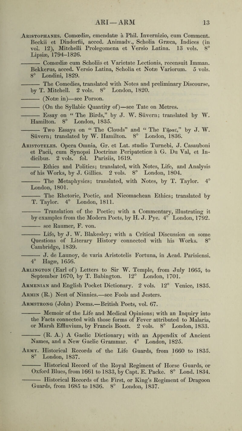 Aristophanes. Comoedia3, emendatas a Phil. Invernizio, cum Comment. Beckii et Dindorfii, acced. Animadv., Scholia Graeca, Indices (in vol. 12), Mitchelli Prolegomena et Versio Latina. 13 vols. 8° Lipsi^, 1794-1826. ComoediaB cum Scholiis et Varietate Lectionis, recensuit Imman. Bekkerus, acced. Versio Latina, Scholia et Notae Variorum. 5 vols. 8° Londini, 1829. The Comedies, translated with Notes and preliminary Discourse, by T. Mitchell. 2 vols. 8° London, 1820. (Notae in)—see Person. (On the Syllabic Quantity of)—see Tate on Metres. Essay on The Birds,” by J. W. Silvern; translated by W. Hamilton. 8° London, 1835. Two Essays on ‘‘ The Clouds” and ‘‘ The Pi^pac,” by J. W. Silvern; translated by W. Hamilton. 8° London, 1836. Aristoteles. Opera Omnia, Gr. et Lat. studio Turnebi, J. Casauboni et Pacii, cum Synopsi Doctrinae Peripateticae a G. Du Val, et In- dicibus. 2 vols. fol. Parisiis, 1619. Ethics and Politics; translated, with Notes, Life, and Analysis of his Works, by J. Gillies. 2 vols. 8° London, 1804. The Metaphysics; translated, with Notes, by T. Taylor. 4° London, 1801. The Rhetoric, Poetic, and Nicomachean Etliics; translated by T. Taylor. 4° London, 1811. Translation of the Poetic; with a Commentary, illustrating it by examples from the Modern Poets, by H. J. Pye. 4° London, 1792. see Raumer, F. von. Life, by J. W, Blakesley; with a Critical Discussion on some Questions of Literary History connected with his Works. 8° Cambridge, 1839. J. de Launoy, de varia Aristotelis Fortuna, in Acad. Parisiensi. 4° Hag«, 1656. Arlington (Earl of) Letters to Sir W. Temple, from July 1665, to September 1670, by T. Babington. 12° London, 1701. Armenian and English Pocket Dictionary. 2 vols. 12° Venice, 1835. Armin (R.) Nest of Ninnies.—see Fools and Jesters. Armstrong (John) Poems.—British Poets, vol. 67. Memoir of the Life and Medical Opinions; with an Inquiry into the Facts connected with those forms of Fever attributed to Malaria, or Marsh Effluvium, by Francis Boott. 2 vols. 8° London, 1833. (R. A.) A Gaelic Dictionary; with an Appendix of Ancient Names, and a New Gaelic Grammar. 4° London, 1825. Army. Historical Records of the Life Guards, from 1660 to 1835. 8° London, 1837. Historical Record of the Royal Regiment of Horse Guards, or Oxford Blues, from 1661 to 1833, by Capt. E. Packe. 8° Lond. 1834. Historical Records of the First, or King’s Regiment of Dragoon Guards, from 1685 to 1836. 8° London, 1837.