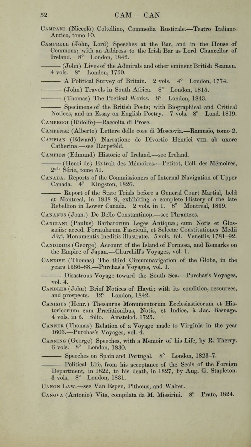 Campani (Niccolo) Coltellino, Commedia Rusticale.—Teatro Italiano Antico, tomo 10. Campbell (John, Lord) Speeches at the Bar, and in the House of Commons; with an Address to the Irish Bar as Lord Chancellor of Ireland. 8° London, 1842. (John) Lives of the Admirals and other eminent British Seamen. 4 vols. 8° London, 1750. A Political Survey of Britain. 2 vols. 4° London, 1774. (John) Travels in South Africa. 8° London, 1815. (Thomas) The Poetical Works. 8° London, 1843. Specimens of the British Poets; with Biographical and Critical Notices, and an Essay on English Poetry. 7 vols. 8° Lond. 1819, Campeggi (Ridolfo)—Raccolta di Prose. Campense (Alberto) Lettere delle cose di Moscovia.—Ramusio, tomo 2. Campian (Edward) Narratione de Divortio Henrici viii. ah uxore Catherina.—see Harpsfeld. Campion (Edmund) Historic of Ireland.—see Ireland. (Henri de) Extrait des Memoires.—Petitot, Coll, des Memoires, 2“'^® Serie, tome 51. Canada. Reports of the Commissioners of Internal Navigation of Upper Canada. 4° Kingston, 1826. Report of the State Trials before a General Court Martial, held at Montreal, in 1838-9, exhibiting a complete History of the late Rebellion in Lower Canada. 2 vols. in 1. 8° Montreal, 1839. Can ANUS (Joan.) De Bello Constantinop.—see Phrantzes. Canciani (Paulus) Barbarorum Leges Antiquse; cum Notis et Glos- sariis: acced. Formularum Fasciculi, et Selecta© Constitutiones Medii -^vi, Monumentis ineditis illustratae. 5 vols. fob Venetiis, 1781-92. Candidius (George) Account of the Island of Formosa, and Remarks on the Empire of Japan.—Churchill’s Voyages, vol. 1. Candish (Thomas) The third Circumnavigation of the Globe, in the years 1586-88.—Purchas’s Voyages, vol. 1. Disastrous Voyage toward the South Sea.—Purchas’s Voyages, vol. 4. Candler (John) Brief Notices of Hayti; with its condition, resources, and prospects. 12° London, 184^ Canisius (Henr.) Thesaurus Monumentorum Ecclesiasticorum et His- toricorum; cum Pr^fationibus, Notis, et Indice, a Jac. Basnage. 4 vols. in 5. folio. Amstelod. 1725. Canner (Thomas) Relation of a Voyage made to Virginia in the year 1603.—Purchas’s Voyages, vol. 4. Canning (George) Speeches, with a Memoir of his Life, by R. Therry. 6 vols. 8° London, 1830. Speeches on Spain and Portugal. 8° London, 1823-7. Political Life, from his acceptance of the Seals of the Foreign Department, in 1822, to his death, in 1827, by Aug. G. Stapleton. 3 vols. 8° London, 1831. Canon Law.—see Van Espen, Pithoeus, and Walter. Canova (Antonio) Vita, compilata da M. Missirini. 8° Prato, 1824.