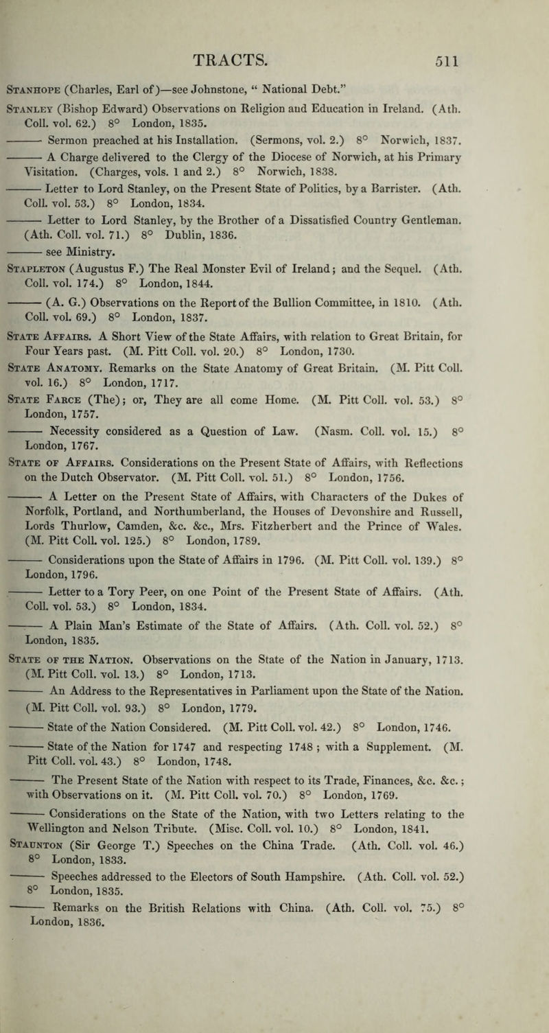 Stanhope (Charles, Earl of)—see Johnstone, “ National Debt.” Stanley (Bishop Edward) Observations on Religion and Education in Ireland. (Ath. Coll. vol. 62.) 8° London, 1835. Sermon preached at his Installation. (Sermons, vol. 2.) 8° Norwich, 1837. A Charge delivered to the Clergy of the Diocese of Norwich, at his Primary Visitation. (Charges, vols. 1 and 2.) 8° Norwich, 1838. Letter to Lord Stanley, on the Present State of Politics, by a Barrister. (Ath. Coll. vol. 53.) 8° London, 1834. Letter to Lord Stanley, by the Brother of a Dissatisfied Country Gentleman. (Ath. Coll. vol. 71.) 8° Dublin, 1836. see Ministry. Stapleton (Augustus F.) The Real Monster Evil of Ireland; and the Sequel. (Ath. Coll. vol. 174.) 8° London, 1844. (A. G.) Observations on the Report of the Bullion Committee, in 1810. (Ath. Coll. vol. 69.) 8° London, 1837. State Affairs. A Short View of the State Affairs, with relation to Great Britain, for Four Years past. (M. Pitt Coll. vol. 20.) 8° London, 1730. State Anatomy. Remarks on the State Anatomy of Great Britain. (M. Pitt Coll, vol. 16.) 8° London, 1717. State Farce (The); or, They are all come Home. (M. Pitt Coll. vol. 53.) 8° London, 1757. Necessity considered as a Question of Law. (Nasm. Coll. vol. 15.) 8° London, 1767. State of Affairs. Considerations on the Present State of Affairs, with Reflections on the Dutch Observator. (M. Pitt Coll. vol. 51.) 8° London, 1756. A Letter on the Present State of Affairs, with Characters of the Dukes of Norfolk, Portland, and Northumberland, the Houses of Devonshire and Russell, Lords Thurlow, Camden, &c. &c., Mrs. Fitzherbert and the Prince of Wales. (M. Pitt Coll. vol. 125.) 8° London, 1789. Considerations upon the State of Affairs in 1796. (M. Pitt Coll. vol. 139.) 8° London, 1796. Letter to a Tory Peer, on one Point of the Present State of Affairs. (Ath. Coll. vol. 53.) 8° London, 1834. A Plain Man’s Estimate of the State of Affairs. (Ath. Coll. vol. 52.) 8° London, 1835. State of the Nation. Observations on the State of the Nation in January, 1713. (M. Pitt Coll. vol. 13.) 8° London, 1713. ■ An Address to the Representatives in Parliament upon the State of the Nation. (M. Pitt Coll. vol. 93.) 8° London, 1779. ■ State of the Nation Considered. (M. Pitt Coll. vol. 42.) 8° London, 1746. State of the Nation for 1747 and respecting 1748 ; with a Supplement. (M. Pitt Coll. vol. 43.) 8° London, 1748. The Present State of the Nation with respect to its Trade, Finances, &c. &c.; with Observations on it. (M. Pitt Coll. vol. 70.) 8° London, 1769. — Considerations on the State of the Nation, with two Letters relating to the Wellington and Nelson Tribute. (Misc. Coll. vol. 10.) 8° London, 1841. Staunton (Sir George T.) Speeches on the China Trade. (Ath. Coll. vol. 46.) 8° London, 1833. Speeches addressed to the Electors of South Hampshire. (Ath. Coll. vol. 52.) 8° London, 1835. Remarks on the British Relations with China. (Ath. Coll. vol. 75.) 8° London, 1836.