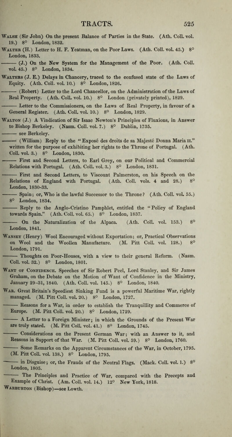 Walsh (Sir John) On the present Balance of Parties in the State. (Ath. Coll. vol. 19.) 8° London, 1832. Walter (H.) Letter to H. F. Yeatman, on the Poor Laws. (Ath. Coll. vol. 45.) 8° London, 1833. (J.) On the New System for the Management of the Poor. (Ath. Coll. voL 45.) 8° London, 1834. Walters (J. E.) Delays in Chancery, traced to the confused state of the Laws of Equity. (Ath. Coll. vol. 10.) 8° London, 1826. (Robert) Letter to the Lord Chancellor, on the Administration of the Laws of Real Property. (Ath. Coll. vol. 10.) 8° London (privately printed), 1829. Letter to the Commissioners, on the Laws of Real Property, in favour of a General Register. (Ath. Coll. vol. 10.) 8° London, 1829. Walton (J.) A Vindication of Sir Isaac Newton’s Principles of Fluxions, in Answer to Bishop Berkeley. (Nasm. Coll. vol. 7.) 8° Dublin, 1735. see Berkeley. (William) Reply to the “ Expose des droits de sa Majeste Donna Maria ii.” written for the purpose of exhibiting her rights to the Throne of Portugal. (Ath. Coll. vol. 3.) 8° London, 1830. First and Second Letters, to Earl Grey, on our Political and Commercial Relations with Portugal. (Ath. Coll. vol. 3.) 8° London, 1831. First and Second Letters, to Viscount Palmerston, on his Speech on the Relations of England with Portugal. (Ath. Coll. vols. 4 and 28.) 8° London, 1830-33. Spain; or. Who is the lawful Successor to the Throne? (Ath. Coll. vol. 55.) 8° London, 1834. Reply to the Anglo-Cristino Pamphlet, entitled the “Policy of England towards Spain.” (Ath. Coll. vol. 65.) 8° London, 1837. On the Naturalization of the Alpaca. (Ath. Coll. vol. 153.) 8° London, 1841. Wansey (Henry) Wool Encouraged without Exportation; or. Practical Observations on Wool and the Woollen Manufacture. (M. Pitt Coll. vol. 128.) 8° London, 1791. Thoughts on Poor-Houses, with a view to their general Reform. (Nasm. Coll. vol. 32.) 8° London, 1801. Want of Confidence. Speeches of Sir Robert Peel, Lord Stanley, and Sir James Graham, on the Debate on the Motion of Want of Confidence in the Ministry, January 29-31, 1840. (Ath. Coll. vol. 145.) 8° London, 1840. War. Great Britain’s Speediest Sinking Fund is a powerful Maritime War, rightly managed. (M. Pitt Coll. vol. 20.) 8° London, 1727. Reasons for a War, in order to establish the Tranquillity and Commerce of Europe. (M. Pitt Coll. vol. 20.) 8° London, 1729. A Letter to a Foreign Minister; in which the Grounds of the Present War are truly stated. (M. Pitt ColL vol. 41.) 8° London, 1745. ■ Considerations on the Present German War; with an Answer to it, and Reasons in Support of that War. (M. Pitt Coll. vol. 59.) 8° London, 1760. Some Remarks on the Apparent Circumstances of the War, in October, 1795. (M. Pitt Coll. vol. 138.) 8° London, 1795. in Disguise; or, the Frauds of the Neutral Flags. (Mack. Coll. vol. 1.) 8° London, 1805. The Principles and Practice of War, compared with the Precepts and Example of Christ. (Am. Coll. vol. 14.) 12° New York, 1818. Warburton (Bishop)—see Lowth.