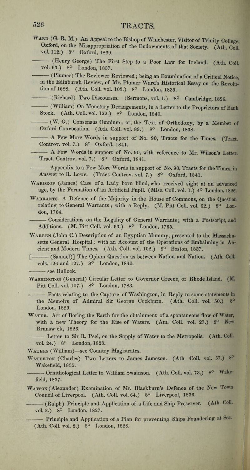 Ward (G. R. M.) An Appeal to the Bishop of Winchester, Visitor of Trinity College, Oxford, on the Misappropriation of the Endowments of that Society. (Ath. Coll vol. 112.) 8° Oxford, 1839. (Henry George) The First Step to a Poor Law for Ireland. (Ath. Coll, vol. 63.) 8° London, 1837. (Plumer) The Reviewer Reviewed; being an Examination of a Critical Notice, in the Edinburgh Review, of Mr. Plumer Ward’s Historical Essay on the Revolu- tion of 1688. (Ath. Coll. vol. 103.) 8° London, 1839. (Richard) Two Discourses. (Sermons, vol. 1.) 8° Cambridge, 1826. (William) On Monetary Derangements, in a Letter to the Proprietors of Bank Stock. (Ath. Coll. vol. 122.) 8° London, 1840. (W. G.) Consensus Omnium; or, the Text of Orthodoxy, by a Member of Oxford Convocation. (Ath. Coll. vol. 89.) 8° London, 1838. A Few More Words in support of No. 90, Tracts for the Times. (Tract. Controv. vol. 7.) 8° Oxford, 1841. A Few Words in support of No. 90, with reference to Mr. Wilson’s Letter. Tract. Controv. vol. 7.) 8° Oxford, 1841. Appendix to a Few More Words in support of No. 90, Tracts for the Times, in Answer to R. Lowe. (Tract. Controv. vol. 7.) 8° Oxford, 1841. Wardrop (James) Case of a Lady born blind, who received sight at an advanced age, by the Formation of an Artificial Pupil. (Misc. Coll. vol. 1.) 4° London, 1826. Warrants. A Defence of the Majority in the House of Commons, on the Question relating to General Warrants; with a Reply. (M. Pitt Coll. vol. 62.) 8° Lon- don, 1764. Considerations on the Legality of General Warrants; with a Postscript, and Additions. (M. Pitt Coll. vol. 63.) 8° London, 1765. Warren (John C.) Description of an Egyptian Mummy, presented to the Massachu- setts General Hospital; with an Account of the Operations of Embalming in An- cient and Modern Times. (Ath. Coll. vol. 102.) 8° Boston, 1837. [ (Samuel)] The Opium Question as between Nation and Nation. (Ath. Coll. vols. 126 and 127.) 8° London, 1840. see Bullock. | Washington (General) Circular Letter to Governor Greene, of Rhode Island. (M. Pitt Coll. vol. 107.) 8° London, 1783. Facts relating to the Capture of Washington, in Reply to some statements in the Memoirs of Admiral Sir George Cockburn. (Ath. Coll. vol. 50.) 8° London, 1829. Water. Art of Boring the Earth for the obtainment of a spontaneous flow of Water, with a new Theory for the Rise of Waters. (Am. Coll. vol. 27.) 8° New Brunswick, 1826. Letter to Sir R. Peel, on the Supply of Water to the Metropolis. (Ath. Coll. vol. 24.) 8° London, 1828. Waters (William)—see Country Magistrates. Waterton (Charles) Two Letters to James Jameson. (Ath Coll. vol. 57.) 8° Wakefield, 1835. ■ Ornithological Letter to William Swainson. (Ath. Coll. vol. 73.) 8° Wake-g field, 1837. H t Watson (Alexander) Examination of Mr. Blackburn’s Defence of the New Town ^ T Council of Liverpool. (Ath. Coll. vol. 64.) 8° Liverpool, 1836. f# I (Ralph) Principle and Application of a Life and Ship Preserver. (Ath. Coll. ||™ vol. 2.) 8° London, 1827. S’jBt Principle and Application of a Plan for preventing Ships Foundering at Sea. V , (Ath. Coll. vol. 2.) 8° London, 1828. * (