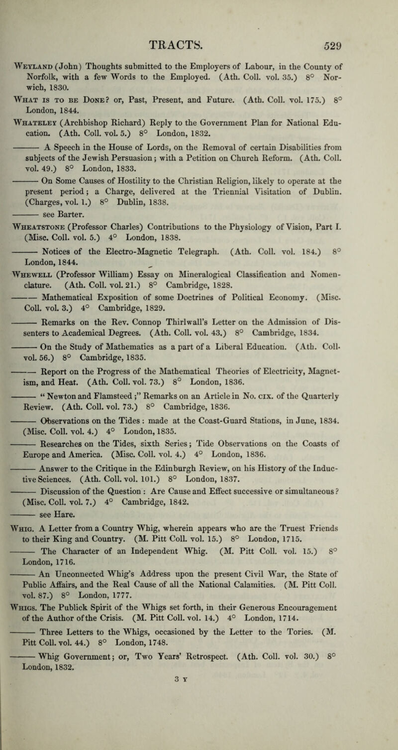 Weyland (John) Thoughts submitted to the Employers of Labour, in the County of Norfolk, with a few Words to the Employed. (Ath. Coll. vol. 35.) 8° Nor- wich, 1830. What is to be Done? or, Past, Present, and Future. (Ath. Coll. vol. 175.) 8° London, 1844. Whateley (Archbishop Richard) Reply to the Government Plan for National Edu- cation. (Ath. Coll. vol. 5.) 8° London, 1832. A Speech in the House of Lords, on the Removal of certain Disabilities from subjects of the Jewish Persuasion; with a Petition on Church Reform. (Ath. Coll, vol. 49.) 8° London, 1833. On Some Causes of Hostility to the Christian Religion, likely to operate at the present period; a Charge, delivered at the Triennial Visitation of Dublin. (Charges, vol. 1.) 8° Dublin, 1838. see Barter. Wheatstone (Professor Charles) Contributions to the Physiology of Vision, Part 1. (IMisc. Coll. vol. 5.) 4° London, 1838. Notices of the Electro-Magnetic Telegraph. (Ath. Coll. vol. 184.) 8° London, 1844. Whewell (Professor William) Essay on Mineralogical Classification and Nomen- clature. (Ath. Coll. vol. 21.) 8° Cambridge, 1828. Mathematical Exposition of some Doctrines of Political Economy. (Misc. Coll. vol. 3.) 4° Cambridge, 1829. Remarks on the Rev. Connop Thirlwall’s Letter on the Admission of Dis- senters to Academical Degrees. (Ath. Coll. vol. 43.) 8° Cambridge, 1834. On the Study of Mathematics as a part of a Liberal Education. (Ath. Coll* vol. 56.) 8° Cambridge, 1835. Report on the Progress of the Mathematical Theories of Electricity, Magnet- ism, and Heat. (Ath. Coll. vol. 73.) 8° London, 1836. “ Newton and Flamsteed Remarks on an Article in No. cix. of the Quarterly Review. (Ath. Coll. vol. 73.) 8° Cambridge, 1836. Observations on the Tides: made at the Coast-Guard Stations, in June, 1834. (Misc. Coll. vol. 4.) 4° London, 1835. Researches on the Tides, sixth Series; Tide Observations on the Coasts of Europe and America. (Misc. Coll. vol. 4.) 4° London, 1836. Answer to the Critique in the Edinburgh Review, on his History of the Induc- tive Sciences. (Ath. Coll. vol. 101.) 8° London, 1837. Discussion of the Question : Are Cause and Effect successive or simultaneous ? (Misc. Coll. vol. 7.) 4° Cambridge, 1842. see Hare. Whig. A Letter from a Coimtry Whig, wherein appears who are the Truest Friends to their King and Country. (M. Pitt Coll. vol. 15.) 8° London, 1715. The Character of an Independent Whig. (M. Pitt Coll. vol. 15.) 8° London, 1716. An Unconnected Whig’s Address upon the present Civil War, the State of Public Affairs, and the Real Cause of all the National Calamities. (M. Pitt Coll, vol. 87.) 8° London, 1777. Whigs. The Publick Spirit of the Whigs set forth, in their Generous Encouragement of the Author of the Crisis. (M. Pitt Coll. vol. 14.) 4° London, 1714. Three Letters to the Whigs, occasioned by the Letter to the Tories. (M. Pitt Coll. vol. 44.) 8° London, 1748. Whig Government; or, Two Years’ Retrospect. (Ath. Coll. vol. 30.) 8° London, 1832. 3 Y