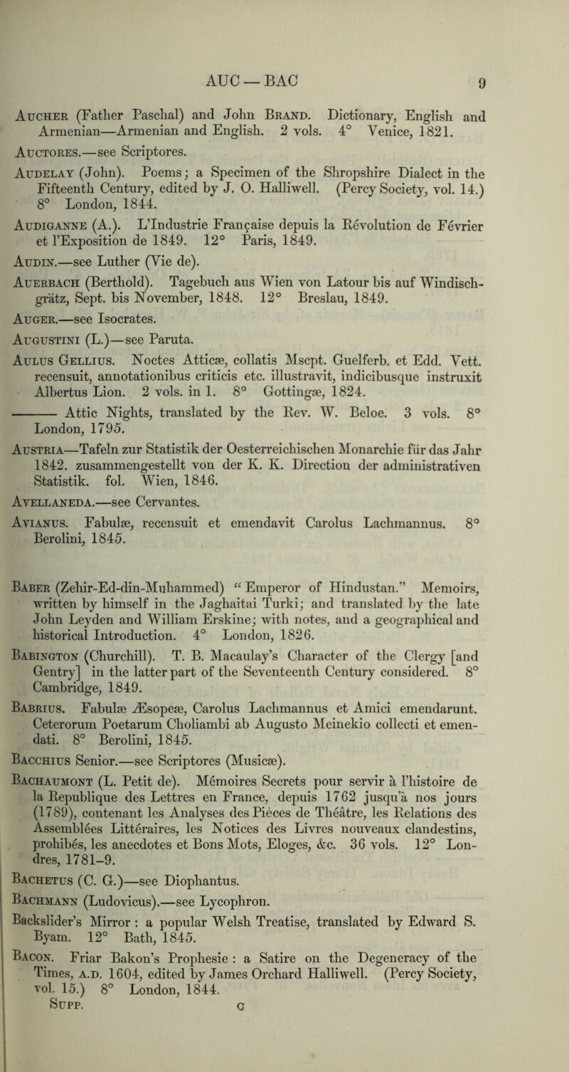 AUC — BAG Aucher (Father Paschal) and John Brand. Dictionary, English and Armenian—Armenian and English. 2 vols. 4° Venice, 1821. Auctores.—see Scriptores. Audelay (John). Poems; a Specimen of the Shropshire Dialect in the Fifteenth Century, edited by J. 0. Halliwell. (Percy Society, vol. 14.) 8° London, 1844. Audiganne (A.). L’Industrie Fran9aise depuis la Ptevolution de Fevrier et I’Exposition de 1849. 12° Paris, 1849. Audin.—see Luther (Vie de). Auerbach (Berthold). Tagebuch aus Wien von Latour bis auf Windisch- gratz. Sept, bis November, 1848. 12° Breslau, 1849. Auger.—see Isocrates. Augustini (L.)—see Paruta. Aulus Gellius. Noctes Atticse, collatis Mscpt. Guelferb. et Edd. Vett. recensuit, annotationibus criticis etc. illustravit, indicibusque instruxit Albertus Lion. 2 vols. in 1. 8° Gottingse, 1824. Attic Nights, translated by the Bev. W. Beloe. 3 vols. 8° London, 1795. Austria—Tafeln zur Statistik der Oesterreichischen Monarchie fiir das Jahr 1842. zusammengestellt von der K. K. Direction der administrativen Statistik. fob Wien, 1846. Avellaneda.—see Cervantes. Avianus. Fabulse, recensuit et emendavit Carolus Lachmannus. 8° Berolini, 1845. Baber (Zehir-Ed-din-Muhammed) “ Emperor of Hindustan.” Memoirs, written by himself in the Jaghaitai Turki; and translated by the late John Leyden and William Erskine; with notes, and a geographical and historical Introduction. 4° London, 1826. Babington (Churchill). T. B. Macaulay’s Character of the Clergy [and Gentry] in the latter part of the Seventeenth Century considered. 8° Cambridge, 1849. Babrius. Fabulae ^sopese, Carolus Lachmannus et Amici emendarunt. Ceterorum Poetarum Choliambi ab Augusto Meinekio collecti et emen- dati. 8° Berolini, 1845. Bacchius Senior.—see Scriptores (Musicse). Bachaumont (L. Petit de). M^moires Secrets pour servir a I’liistoire de la Republique des Lettres en France, depuis 1762 jusqu’a nos jours (1789), contenant les Analyses des Pieces de Theatre, les Relations des Assemblees Litteraires, les Notices des Livres nouveaux clandestins, prohibes, les anecdotes et Bons Mots, Eloges, &c. 36 vols. 12° Lon- dres, 1781-9. Bachetus (C. G.)—see Diophantus. Bachmann (Ludovicus).—see Lycophron. Backslider’s Mirror : a popular Welsh Treatise, translated by Edward S. Byam. 12° Bath, 1845. Bacon. Friar Bakon’s Prophesie : a Satire on the Degeneracy of the Times, a.d. 1604, edited by James Orchard Halliwell. (Percy Society, vol. 15.) 8° London, 1844. Supp. o