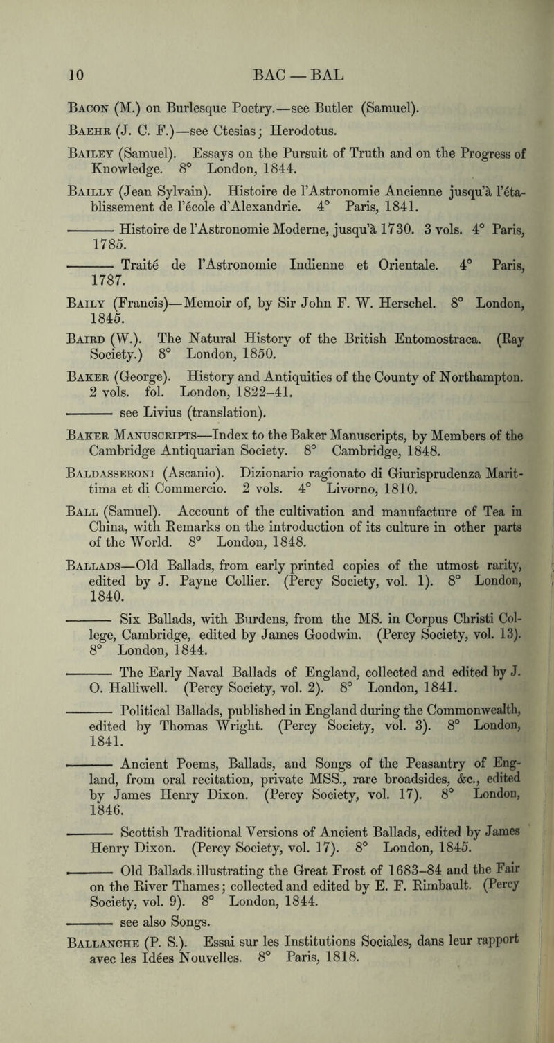 Bacon (M.) on Burlesque Poetry.—see Butler (Samuel). Baehk (J. C. F.)—see Ctesias; Herodotus. Bailey (Samuel). Essays on the Pursuit of Truth and on the Progress of Knowledge. 8° London, 1844. Bailly (Jean Sylvain). Histoire de I’Astronomie Ancienne jusqu’^ I’eta- blissement de F^cole d’Alexandrie. 4° Paris, 1841. Histoire de I’Astronomie Moderne, jusqu’^ 1730. 3 vols. 4° Paris, 1785. Traite de FAstronomie Indienne et Orientale. 4° Paris, 1787. Baily (Francis)—Memoir of, by Sir John F. W. Herschel. 8° London, 1845. Baird (W.). The Natural History of the British Entomostraca. (Ray Society.) 8° London, 1850. Baker (George). History and Antiquities of the County of Northampton. 2 vols. fol. London, 1822-41. see Livius (translation). Baker Manuscripts—Index to the Baker Manuscripts, by Members of the Cambridge Antiquarian Society. 8° Cambridge, 1848. Baldasseroni (Ascanio). Dizionario ragionato di Giurisprudenza Marit- tima et di Commercio. 2 vols. 4° Livorno, 1810. Ball (Samuel). Account of the cultivation and manufacture of Tea in China, with Remarks on the introduction of its culture in other parts of the World. 8° London, 1848. Ballads—Old Ballads, from early printed copies of the utmost rarity, edited by J. Payne Collier. (Percy Society, vol. 1). 8° London, 1840. Six Ballads, with Burdens, from the MS. in Corpus Christi Col- lege, Cambridge, edited by James Goodwin. (Percy Society, vol. 13). 8° London, 1844. The Early Naval Ballads of England, collected and edited by J. 0. Halliwell. (Percy Society, vol. 2). 8° London, 1841. Political Ballads, published in England during the Commonwealth, edited by Thomas Wright. (Percy Society, vol. 3). 8° London, 1841. Ancient Poems, Ballads, and Songs of the Peasantry of Eng- land, from oral recitation, private MSS., rare broadsides, &c., edited by James Henry Dixon. (Percy Society, vol. 17). 8° London, 1846. Scottish Traditional Versions of Ancient Ballads, edited by James Henry Dixon. (Percy Society, vol. 17). 8° London, 1845. ■ Old Ballads illustrating the Great Frost of 1683-84 and the Fair on the River Thames; collected and edited by E. F. Rimbault. (Percy Society, vol. 9). 8° London, 1844. see also Songs. Ballanche (P. S.). Essai sur les Institutions Sociales, dans leur rapport avec les Idees Nouvelles. 8° Paris, 1818.