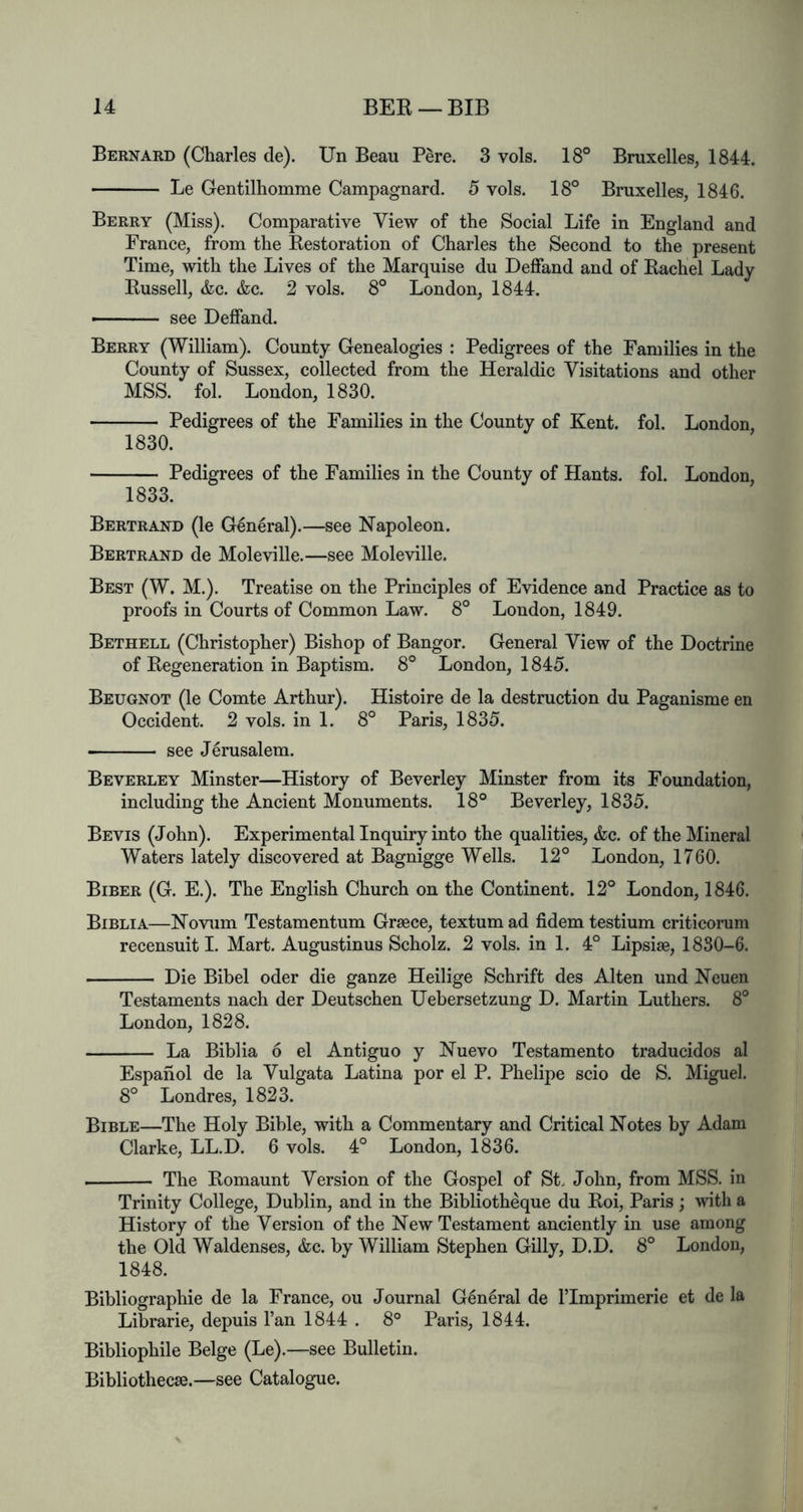 Bernard (Charles de). Un Beau Pere. 3 vols. 18° Bruxelles, 1844. Le Gentilhomme Campagnard. 5 vols. 18° Bruxelles, 1846. Berry (Miss). Comparative View of the Social Life in England and France, from the Eestoration of Charles the Second to the present Time, with the Lives of the Marquise du Deffand and of Eachel Lady Bussell, &c. &c. 2 vols. 8° London, 1844. see Deffand. Berry (William). County Genealogies : Pedigrees of the Families in the County of Sussex, collected from the Heraldic Visitations and other MSS. fol. London, 1830. Pedigrees of the Families in the County of Kent. fol. London, 1830. Pedigrees of the Families in the County of Hants, fol. London, 1833. Bertrand (le General).—see Napoleon. Bertrand de Moleville.—see Moleville. Best (W. M.). Treatise on the Principles of Evidence and Practice as to proofs in Courts of Common Law. 8° London, 1849. Bethell (Christopher) Bishop of Bangor. General View of the Doctrine of Eegeneration in Baptism. 8° London, 1845. Beugnot (le Comte Arthur). Histoire de la destruction du Paganisme en Occident. 2 vols. in 1. 8° Paris, 1835. see Jerusalem. Beverley Minster—History of Beverley Minster from its Foundation, including the Ancient Monuments. 18° Beverley, 1835. Bevis (John). Experimental Inquiry into the qualities, &c. of the Mineral Waters lately discovered at Bagnigge Wells. 12° London, 1760. Biber (G. E.). The English Church on the Continent. 12° London, 1846. Biblia—Novum Testamentum Greece, textumad fidem testium criticorum recensuit I. Mart. Augustinus Scholz. 2 vols. in 1. 4° Lipsiae, 1830-6. Die Bibel oder die ganze Heilige Schrift des Alten und Neuen Testaments nach der Deutschen Uebersetzung D. Martin Luthers. 8° London, 1828. La Biblia 6 el Antiguo y Nuevo Testamento traducidos al Espahol de la Vulgata Latina por el P. Phelipe scio de S. Miguel. 8° Londres, 1823. Bible—The Holy Bible, with a Commentary and Critical Notes by Adam Clarke, LL.D. 6 vols. 4° London, 1836. The Eomaunt Version of the Gospel of St. John, from MSS. in Trinity College, Dublin, and in the Bibliotheque du Eoi, Paris; with a History of the Version of the New Testament anciently in use among the Old Waldenses, &c. by William Stephen Gilly, D.D. 8° London, 1848. Bibliographie de la France, ou Journal G6n6ral de ITmprimerie et de la Librarie, depuis I’an 1844 . 8° Paris, 1844. Bibliophile Beige (Le).—see Bulletin. Bibliothecae.—see Catalogue.