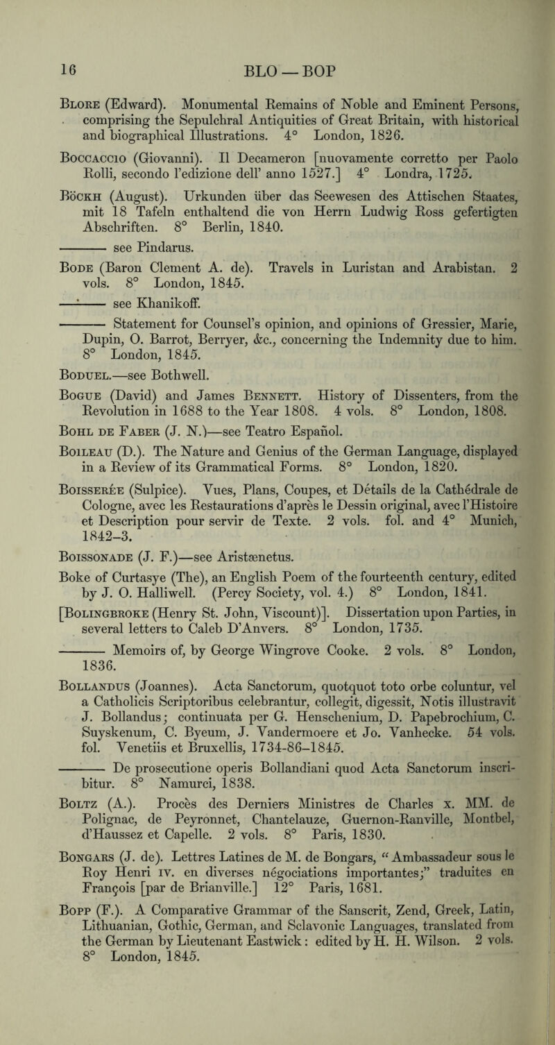 Blore (Edward). Monumental Eemains of Noble and Eminent Persons, comprising the Sepulchral Antiquities of Great Britain, with historical and biographical Illustrations. 4° London, 1826. Boccaccio (Giovanni). II Decameron [nuovamente corretto per Paolo Eolli, secondo I’edizione dell’ anno 1527.] 4° Londra, 1725. Bockh (August). Urkunden iiber das Seewesen des Attischen Staates, mit 18 Tafeln enthaltend die von Herrn Ludwig Boss gefertigten Abschriften. 8° Berlin, 1840. see Pindarus. Bode (Baron Clement A. de). Travels in Luristan and Arabistan. 2 vols. 8° London, 1845. —: see Khanikoff. Statement for Counsel’s opinion, and opinions of Gressier, Marie, Dupin, 0. Barrot, Berryer, &c., concerning the Indemnity due to him. 8° London, 1845. Boduel.—see Bothwell. Bogue (David) and James Bennett. History of Dissenters, from the Bevolution in 1688 to the Year 1808. 4 vols. 8° London, 1808. Bohl de Faber (J. N.)—see Teatro Espahol. Boileau (D.). The Nature and Genius of the German Language, displayed in a Beview of its Grammatical Forms. 8° London, 1820. Boisseree (Sulpice). Vues, Plans, Coupes, et Details de la Cathedrale de Cologne, avec les Bestaurations d’apres le Dessin original, avec I’Histoire et Description pour servir de Texte. 2 vols. fob and 4° Munich, 1842-3. Boissonade (J. F.)—see Aristaenetus. Boke of Curtasye (The), an English Poem of the fourteenth century, edited by J. 0. Halliwell. (Percy Society, vol. 4.) 8° London, 1841. [Bolingbroke (Henry St. John, Viscount)]. Dissertation upon Parties, in several letters to Caleb D’Anvers. 8° London, 1735. Memoirs of, by George Wingrove Cooke. 2 vols. 8° London, 1836. Bollandus (Joannes). Acta Sanctorum, quotquot toto orbe coluntur, vel a Catholicis Scriptoribus celebrantur, collegit, digessit, Notis illustravit J. Bollandus; continuata per G. Henschenium, D. Papebrochium, C. Suyskenum, C. Byeum, J. Vandermoere et Jo. Vanhecke. 54 vols. fob Venetiis et Bruxellis, 1734-86-1845. De prosecutione operis Bollandiani quod Acta Sanctorum inscri- bitur. 8° Namurci, 1838. Boltz (A.). Proces des Derniers Ministres de Charles x. MM. de Polignac, de Peyronnet, Chantelauze, Guernon-Banville, Montbel, d’Haussez et Capelle. 2 vols. 8° Paris, 1830. Bongars (J. de). Lettres Latines de M. de Bongars, “ Ambassadeur sous le Boy Henri iv. en diverses negociations importantesj” traduites en Francois [par de Brianville.] 12° Paris, 1681. Bopp (F.). A Comparative Grammar of the Sanscrit, Zend, Greek, Latin, Lithuanian, Gothic, German, and Sclavonic Languages, translated from the German by Lieutenant Eastwick: edited by H. H. Wilson. 2 vols. 8° London, 1845.