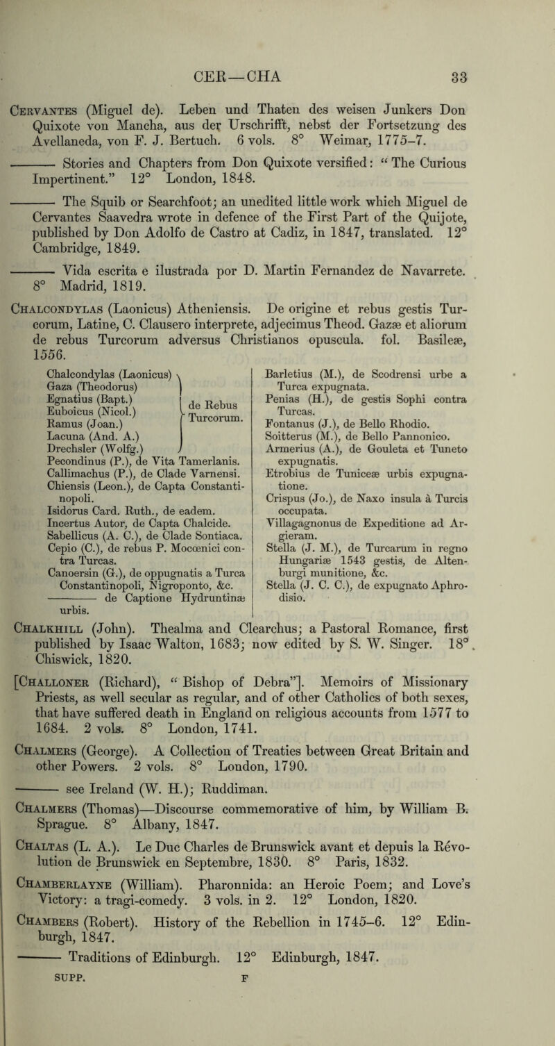 Cervantes (Miguel de). Leben und Thaten des weisen Junkers Don Quixote von Mancha, aus der Urscbrifft, nebst der Fortsetzung des Avellaneda, von F. J. Bertuch. 6 vols. 8° Weimar, 1775-7. Stories and Chapters from Don Quixote versified: “ The Curious Impertinent.” 12° London, 1848. The Squib or Searchfoot; an unedited little work which Miguel de Cervantes Saavedra wrote in defence of the First Part of the Quijote, published by Don Adolfo de Castro at Cadiz, in 1847, translated. 12° Cambridge, 1849. Vida escrita e ilustrada por D. Martin Fernandez de Navarrete. 8° Madrid, 1819. Chalcondylas (Laonicus) Atheniensis. De origine et rebus gestis Tur- corum, Latine, C. Clausero interprete, adjecimus Theod. Gazae et aliorum de rebus Turcorum adversus Christianos opuscula. fol. Basilese, 1556. de Rebus Turcorum. Chalcondylas (Laonicus) \ Gaza (Theodorus) Egnatius (Bapt.) Euboicus (Nicol.) Ramus (Joan.) Lacuna (And. A.) Drechsler (Wolfg.) Pecondinus (P.), de Vita Tamerlanis. Callimachus (P.), de Clade Varnensi. Chiensis (Leon.), de Capta Constanti- nopoli. Isidorus Card. Ruth., de eadem. Incertus Autor, de Capta Chalcide. Sabellicus (A. C.), de Clade Sontiaca. Cepio (C.), de rebus P. Moccenici con- tra Turcas. Canoersin (G.), de oppugnatis a Turca Constantinopoli, Nigroponto, &c. ■— de Captione Hydruntinae urbis. Barletius (M.), de Scodrensi urbe a Turca expugnata. Penias (H.), de gestis Sophi contra Turcas. Fontanus (J.), de Bello Rhodio. Soitterus (M.), de Bello Pannonico. Armerius (A.), de Gouleta et Tuneto expugnatis. Etrobius de Tuniceae urbis expugna- tione. Crispus (Jo.), de Naxo insula a Turcis occupata. Villagagnonus de Expeditione ad Ar- gieram. Stella (J. M.), de Turcarum in regno Hungariae 1543 gestis, de Alten- burgi munitione, &c. Stella (J. C. C.), de expugnato Aphro- disio. Chalkhill (John). Thealma and Clearchus; a Pastoral Romance, first published by Isaac Walton, 1683; now edited by S. W. Singer. 18° Chiswick, 1820. [Challoner (Richard), Bishop of Debra”]. Memoirs of Missionary Priests, as well secular as regular, and of other Catholics of both sexes, that have suffered death in England on religious accounts from 1577 to 1684. 2 vols. 8° London, 1741. Chalmers (George). A Collection of Treaties between Great Britain and other Powers. 2 vols. 8° London, 1790. see Ireland (W. H.); Ruddiman. Chalmers (Thomas)—Discourse commemorative of him, by William B. Sprague. 8° Albany, 1847. Chaltas (L. a.). Le Due Charles de Brunswick avant et depuis la Revo- lution de Brunswick en Septembre, 1830. 8° Paris, 1832. I Chamberlayne (William). Pharonnida: an Heroic Poem; and Love’s ' Victory: a tragi-comedy. 3 vols. in 2. 12° London, 1820. I Chambers (Robert). History of the Rebellion in 1745-6. 12° Edin- j burgh, 1847. I Traditions of Edinburgh. 12° Edinburgh, 1847. SUPP. F