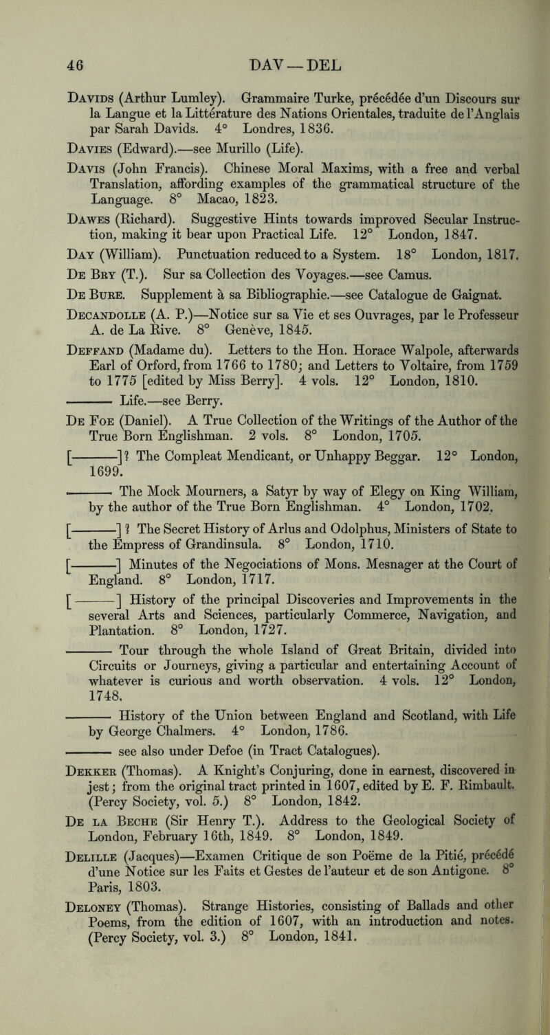 Davids (Arthur Lumley). Grammaire Turke, prec6d6e d’un Discours sur la Langue et la Litterature des Nations Orientales, traduite de 1’Anglais par Sarah Davids. 4° Londres, 1836. Davies (Edward).—see Murillo (Life). Davis (John Francis). Chinese Moral Maxims, with a free and verbal Translation, affording examples of the grammatical structure of the Language. 8° Macao, 1823. Dawes (Richard). Suggestive Hints towards improved Secular Instruc- tion, making it bear upon Practical Life. 12° London, 1847. Day (William). Punctuation reduced to a System. 18° London, 1817. De Bey (T.). Sur sa Collection des Voyages.—see Camus. De Buke. Supplement a sa Bibliographie.—see Catalogue de Gaignat. Decandolle (A. P.)—Notice sur sa Vie et ses Ouvrages, par le Professeur A. de La Rive. 8° Geneve, 1845. Deffand (Madame du). Letters to the Hon. Horace Walpole, afterwards Earl of Orford, from 1766 to 1780; and Letters to Voltaire, from 1759 to 1775 [edited by Miss Berry]. 4 vols. 12° London, 1810. Life.—see Berry. De Foe (Daniel). A True Collection of the Writings of the Author of the True Born Englishman. 2 vols. 8° London, 1705. [ ^]? The Compleat Mendicant, or Unhappy Beggar. 12° London, 1699. — The Mock Mourners, a Satyr by way of Elegy on King William, by the author of the True Born Englishman. 4° London, 1702. [ ] ? The Secret History of Arlus and Odolphus, Ministers of State to the Empress of Grandinsula. 8° London, 1710. [ '] Minutes of the Negociations of Mons. Mesnager at the Court of England. 8° London, 1717. [ ] History of the principal Discoveries and Improvements in the several Arts and Sciences, particularly Commerce, Navigation, and Plantation. 8° London, 1727. Tour through the whole Island of Great Britain, divided into Circuits or Journeys, giving a particular and entertaining Account of whatever is curious and worth observation. 4 vols. 12° London, 1748. History of the Union between England and Scotland, with Life by George Chalmers. 4° London, 1786. see also under Defoe (in Tract Catalogues). Dekker (Thomas). A Knight’s Conjuring, done in earnest, discovered in jest; from the original tract printed in 1607, edited byE. F. Rimbault. (Percy Society, vol. 5.) 8° London, 1842. De la Beche (Sir Henry T.). Address to the Geological Society of London, February 16th, 1849. 8° London, 1849. Delille (Jacques)—Examen Critique de son Poeme de la Pitie, precld6 d’une Notice sur les Faits et Gestes del’auteur et de son Antigone. 8° Paris, 1803. Deloney (Thomas). Strange Histories, consisting of Ballads and other Poems, from the edition of 1607, with an introduction and notes. (Percy Society, vol. 3.) 8° London, 1841.