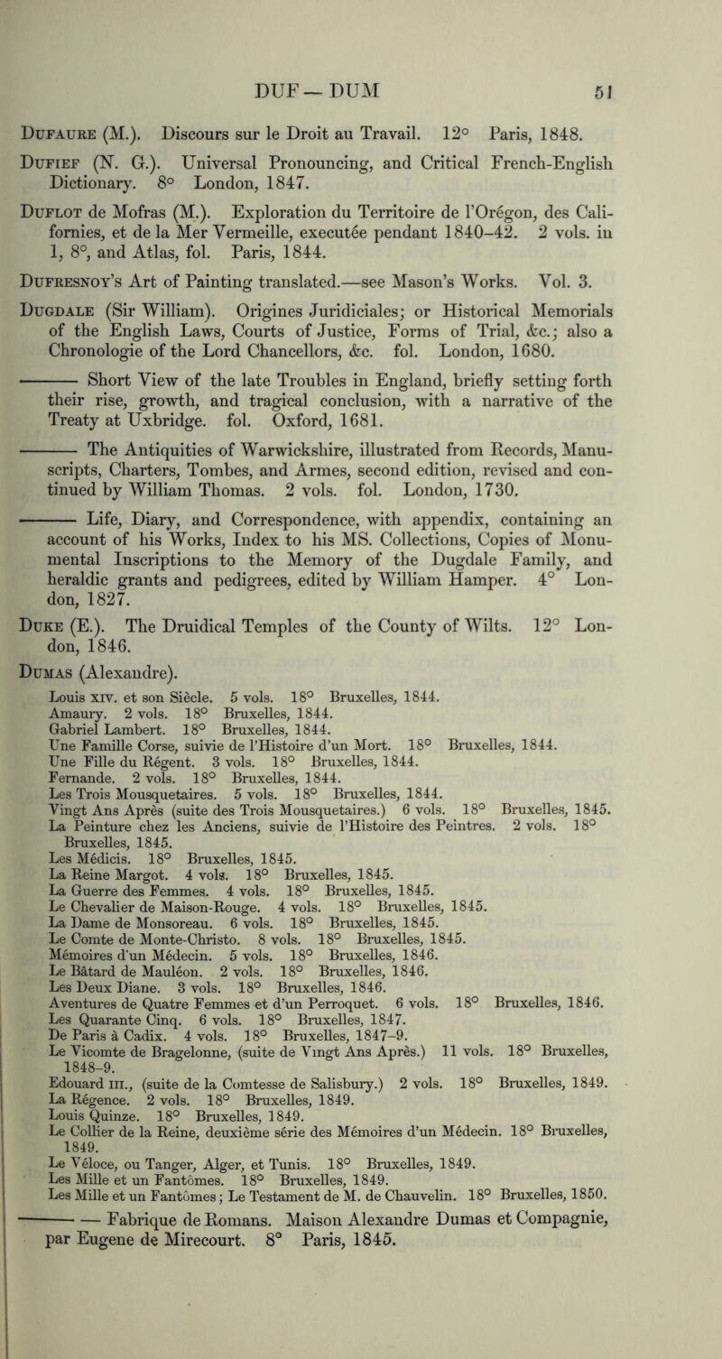 Dufaure (M.). Discours sur le Droit au Travail. 12° Paris, 1848. Dufief (N. G.). Universal Pronouncing, and Critical Frencli-Englisli Dictionary. 8° London, 1847. Duflot de Mofras (M.). Exploration du Territoire de I’Oregon, des Cali- fornies, et de la Mer Vermeille, execut^e pendant 1840-42. 2 vols. in 1, 8°, and Atlas, fol. Paris, 1844. Dufresnoy’s Art of Painting translated.—see Mason’s Works. Vol. 3. Dugdale (Sir William). Origines Juridiciales; or Historical Memorials of the English Laws, Courts of Justice, Forms of Trial, &c.j also a Chronologie of the Lord Chancellors, &c. fol. London, 1680. Short View of the late Troubles in England, briefly setting forth their rise, gTowth, and tragical conclusion, with a narrative of the Treaty at Uxbridge, fol. Oxford, 1681. The Antiquities of Warwiekshire, illustrated from Records, Manu- scripts, Charters, Tombes, and Armes, second edition, revised and con- tinued by William Thomas. 2 vols. fol. London, 1730. Life, Diary, and Correspondence, with appendix, containing an account of his Works, Index to his MS. Collections, Copies of Monu- mental Inscriptions to the Memory of the Dugdale Family, and heraldic grants and pedigrees, edited by William Hamper. 4° Lon- don, 1827. Duke (E.). The Druidical Temples of the County of Wilts. 12° Lon- don, 1846. Dumas (Alexandre). Louis XIV. et son Siecle. 5 vols. 18° Bruxelles, 1844. Amaury. 2 vols. 18° Bruxelles, 1844. Gabriel Lambert. 18° Bruxelles, 1844. Une Famille Corse, suivie de I’Histoire d’un Mort. 18° Bruxelles, 1844. Une Fille du Regent. 3 vols. 18° Bruxelles, 1844. Fernande. 2 vols. 18° Bruxelles, 1844. Les Trois Mousquetaires. 5 vols. 18° Bruxelles, 1844. Vingt Ans Apres (suite des Trois Mousquetaires.) 6 vols. 18° Bruxelles, 1845. La Peinture chez les Anciens, suivie de I’Histoire des Peintres. 2 vols. 18° Bruxelles, 1845. Les Medicis. 18° Bruxelles, 1845. La Reine Margot. 4 vols. 18° Bruxelles, 1845. La Guerre des Femmes. 4 vols. 18° Bruxelles, 1845. Le Chevalier de Maison-Rouge. 4 vols. 18° Bruxelles, 1845. La Lame de Monsoreau. 6 vols. 18° Bruxelles, 1845. Le Comte de Monte-Cbristo. 8 vols. 18° Bruxelles, 1845. Memoires d’un Medecin. 5 vols. 18° Bruxelles, 1846. Le Batard de Mauleon. 2 vols. 18° Bruxelles, 1846. Les Deux Diane. 3 vols. 18° Bruxelles, 1846. Aventures de Quatre Femmes et d’un Perroquet. 6 vols. 18° Bruxelle.s, 1846. Les Quarante Cinq. 6 vols. 18° Bruxelles, 1847. De Paris ^ Cadix. 4 vols. 18° Bruxelles, 1847-9. Le Vicomte de Bragelonne, (suite de Vingt Ans Apres.) 11 vols. 18° Bruxelles, 1848-9. Edouard m., (suite de la Comtesse de Salisbury.) 2 vols. 18° Bruxelles, 1849. La Regence. 2 vols. 18° Bruxelles, 1849. Louis Quinze. 18° Bruxelles, 1849. Le Collier de la Reine, deuxieme serie des Memoires d’un Medecin. 18° Biaixelles, 1849. Le Veloce, ou Tanger, Alger, et Tunis. 18° Bruxelles, 1849. Les Mille et un Fantomes. 18° Bruxelles, 1849. Les Mille et un Fantomes; Le Testament de M. de Chauvelin. 18° Bruxelles, 1850. — Fabrique de Romans. Maison Alexandre Dumas et Compagnie, par Eugene de Mirecourt. 8° Paris, 1845.