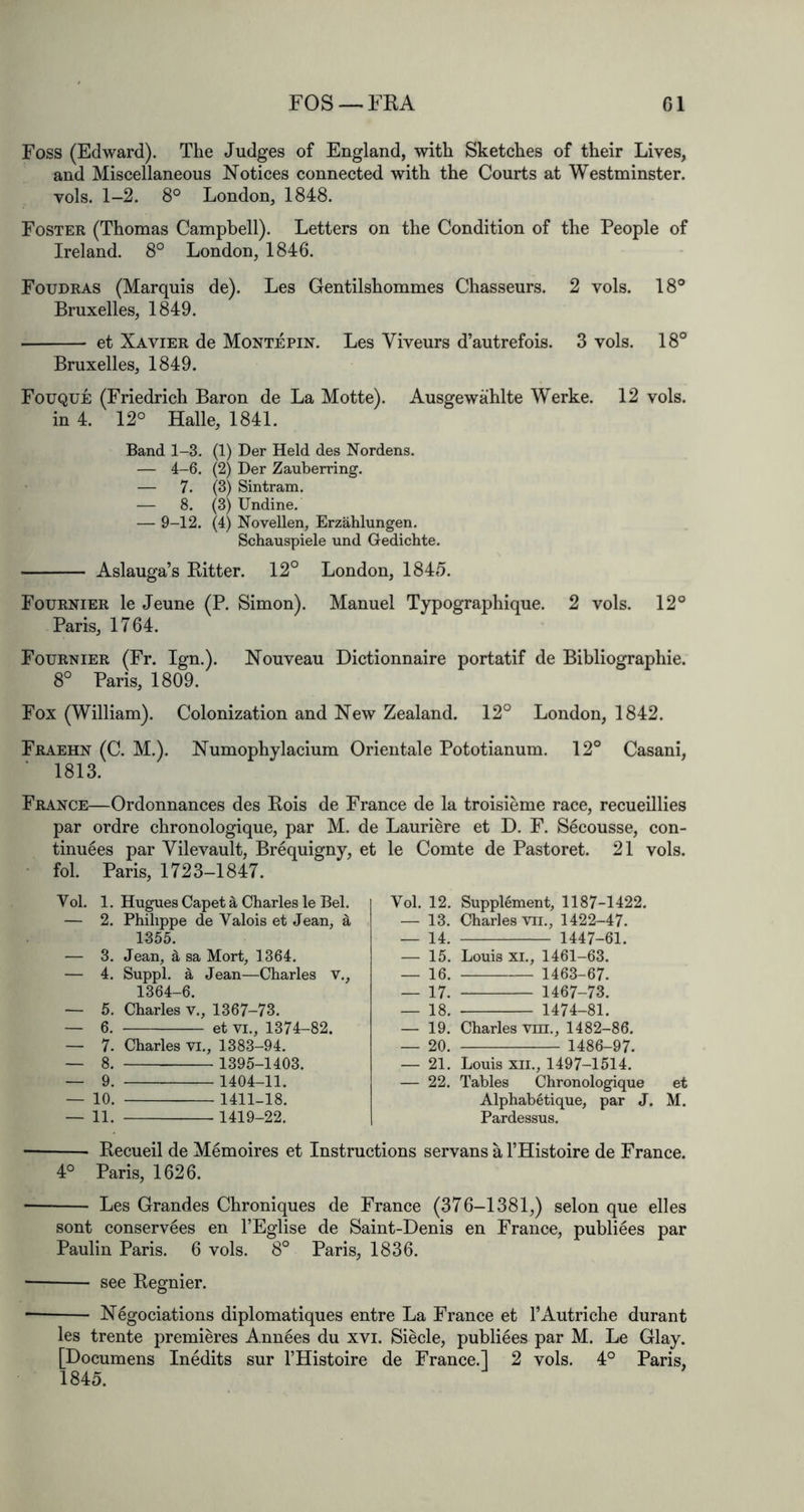 FOS —FKA G1 Foss (Edward). The Judges of England, with Sketches of their Lives, and Miscellaneous Notices connected with the Courts at Westminster, vols. 1-2. 8° London, 1848. Foster (Thomas Campbell). Letters on the Condition of the People of Ireland. 8° London, 1846. Foudras (Marquis de). Les Gentilshommes Chasseurs. 2 vols. 18° Bruxelles, 1849. ■ et Xavier de Montepin. Les Viveurs d’autrefois. 3 vols. 18° Bruxelles, 1849. Fouque (Friedrich Baron de La Motte). Ausgewahlte Werke. 12 vols. in 4. 12° Halle, 1841. Band 1-3. (1) Der Held des Nordens. — 4-6. (2) Der Zauberring. — 7. (3) Sintram. — 8. (3) Undine. — 9-12. (4) Novellen, Erzahlungen. Schauspiele und Gedichte. — Aslauga’s Bitter. 12° London, 1845. Fournier le Jeune (P. Simon). Manuel Typographique. 2 vols. 12° Paris, 1764. Fournier (Fr. Ign.). Nouveau Dictionnaire portatif de Bibliographic. 8° Paris, 1809. ^ Fox (William). Colonization and New Zealand. 12° London, 1842. Fraehn (C. M.). Numophylacium Orientale Pototianum. 12° Casani, ■ 1813. France—Ordonnances des Bois de France de la troisieme race, recueillies par ordre chronologique, par M. de Lauriere et D. F. S6cousse, con- tinu^es par Vilevault, Brequigny, et le Comte de Pastoret. 21 vols. • fob Paris, 1723-1847. Vol. 1. Hugues Capet a Charles le Bel. — 2. Philippe de Valois et Jean, ^ 1355. — 3. Jean, 5, sa Mort, 1364. — 4. Suppl. ^ Jean—Charles V., 1364-6. — 5. Charles v., 1367-73. — 6. et VI., 1374-82. — 7. Charles VI., 1383-94. _ 8. 1395-1403. — 9. 1404-11. — 10. 1411-18. — 11. 1419-22. Becueil de Mdmoires et Instructions servans a THistoire de France. 4° Paris, 1626. Les Grandes Chroniques de France (376-1381,) selon que elles sont conservees en I’Eglise de Saint-Denis en France, publiees par Paulin Paris. 6 vols. 8° Paris, 1836. see Begnier. N6gociations diplomatiques entre La France et I’Autriche durant les trente premieres Annies du xvi. Siecle, publiees par M. Le Glay. [Documens Inedits sur I’Histoire de France.! 2 vols. 4° Paris, 1845. Vol. 12. Supplement, 1187-1422. — 13. Charles VII., 1422-47. _ 14. 1447-61. — 15. Louis XL, 1461-63. _ 16. 1463-67. — 17. 1467-73. — 18. 1474-81. — 19. Charles vm,, 1482-86. — 20. 1486-97. — 21. Louis XII., 1497-1514. — 22. Tables Chronologique et Alphabetique, par J. M. Pardessus.