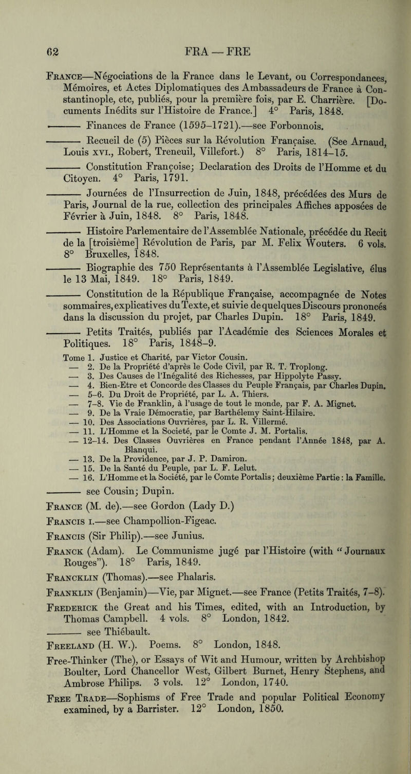 France—N^gociations de la France dans le Levant, on Correspondances, Memoires, et Actes Diplomatiques des Ambassadeurs de France a Con- stantinople, etc, publics, pour la premiere fois, par E. Charriere. [Do- cuments Inedits sur I’Histoire de France.] 4° Paris, 1848. Finances de France (1595-1721).—see Forbonnois. Recueil de (5) Pieces sur la Revolution Francaise. (See Arnaud, Louis XVI., Robert, Treneuil, Villefort.) 8° Paris, 1814-15. ^ Constitution Francoise; Declaration des Droits de I’llomme et du Citoyen. 4° Paris, 1791. Journees de I’lnsurrection de Juin, 1848, pr^c6d6es des Murs de Paris, Journal de la rue, collection des principales Affiches apposees de Fevrier a Juin, 1848. 8° Paris, 1848. Histoire Parlementaire de I’Assemblee Rationale, pr^c6dee du Recit de la [troisieme] Revolution de Paris, par M. Felix Wouters. 6 vols. 8° Bruxelles, 1848. Biographic des 750 Representants a I’Assembl^e Legislative, ^lus le 13 Mai, 1849. 18° Paris, 1849. Constitution de la Republique Fran9aise, accompagnee de Notes sommaires,explicatives duTexte,et suivie de quelques Discours prononces dans la discussion du projet, par Charles Dupin. 18° Paris, 1849. Petits Trait6s, publics par I’Academie des Sciences Morales et Politiques. 18° Paris, 1848-9. Tome 1. Justice et Charite, par Victor Cousin. — 2. De la Propriete d’apres le Code Civil, par R. T. Troplong. — 3. Des Causes de ITnegalite des Richesses, par Hippolyte Passy. — 4. Bien-Etre et Concorde des Classes du Peuple rran9ais, par Charles Dupin, — 5-6. Du Droit de Propriete, par L. A. Thiers. — 7-8. Vie de Franklin, ^ I’usage de tout le monde, par F. A. Mignet. — 9. De la Vraie Democrat!e, par Barthelemy Saint-Hilaire. — 10. Des Associations Ouvrieres, par L. R. Villerme. — 11. L’Homme et la Societe, par le Comte J. M. Portalis. — 12-14. Des Classes Ouvrieres en France pendant I’Annee 1848, par A. Blanqui. — 13. De la Providence, par J. P. Damiron. — 15. De la Sante du Peuple, par L. F. Lelut. — 16. L’Homme et la Societe, par le Comte Portalis; deuxieme Partie: la Famille. see Cousin; Dupin. France (M. de).—see Gordon (Lady D.) Francis i.—see Champollion-Figeac. Francis (Sir Philip).—see Junius. Franck (Adam). Le Communisme jug6 par THistoire (with Journaux Rouges”). 18° Paris, 1849. Francklin (Thomas).—see Phalaris. Franklin (Benjamin)—Vie, par Mignet.—see France (Petits Trait^s, 7-8). Frederick the Great and his Times, edited, with an Introduction, by Thomas Campbell. 4 vols. 8° London, 1842. see Thi^bault. Freeland (H. W.). Poems. 8° London, 1848. Free-Thinker (The), or Essays of Wit and Humour, written by Archbishop Boulter, Lord Chancellor West, Gilbert Burnet, Henry Stephens, and Ambrose Philips. 3 vols. 12° London, 1740. Free Trade—Sophisms of Free Trade and popular Political Economy examined, by a Barrister. 12° London, 1850.