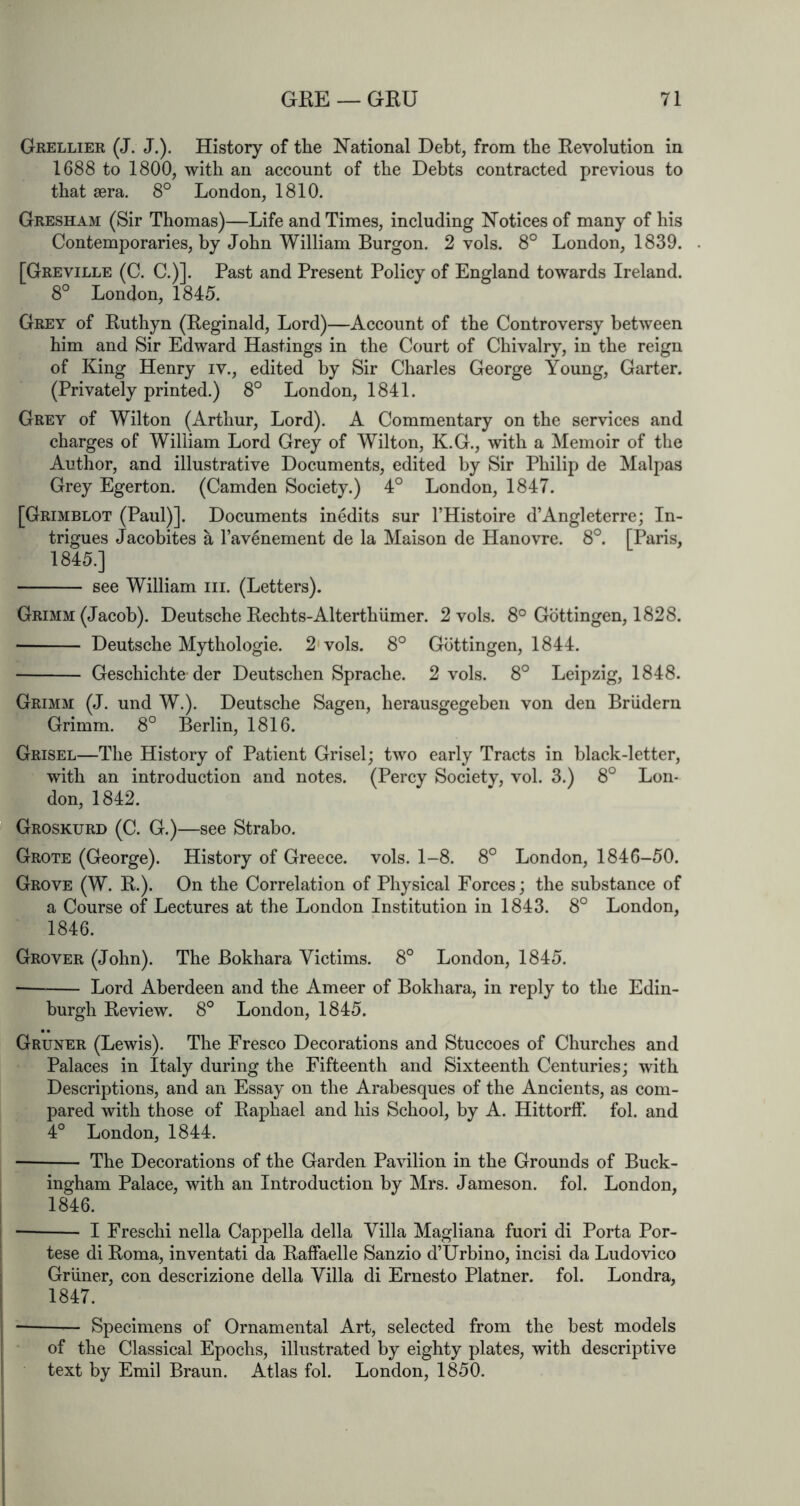 Grellier (J. J.). History of the National Debt, from the Revolution in 1688 to 1800, with an account of the Debts contracted previous to that sera. 8° London, 1810. Gresham (Sir Thomas)—Life and Times, including Notices of many of his Contemporaries, by John William Burgon. 2 vols. 8° London, 1839. [Greville (C. C.)]. Past and Present Policy of England towards Ireland. 8° London, 1845. Grey of Ruthyn (Reginald, Lord)—Account of the Controversy between him and Sir Edward Hastings in the Court of Chivalry, in the reign of King Henry iv., edited by Sir Charles George Young, Garter. (Privately printed.) 8° London, 1841. Grey of Wilton (Arthur, Lord). A Commentary on the services and charges of William Lord Grey of Wilton, K.G., with a Memoir of the Author, and illustrative Documents, edited by Sir Philip de Malpas Grey Egerton. (Camden Society.) 4° London, 1847. [Grimblot (Paul)]. Documents inedits sur I’Histoire d’Angleterre; In- trigues Jacobites a I’avenement de la Maison de Hanovre. 8°. [Paris, 1845. ] see William iii. (Letters). Grimm (Jacob). Deutsche Rechts-Alterthiimer. 2 vols. 8° Gottingen, 1828. ■ Deutsche Mythologie. 2'vols. 8° Gottingen, 1844. Geschichte der Deutschen Sprache. 2 vols. 8° Leipzig, 1848. Grimm (J. und W.). Deutsche Sagen, herausgegeben von den Briidern Grimm. 8° Berlin, 1816. Grisel—The History of Patient Grisel; two early Tracts in black-letter, with an introduction and notes. (Percy Societv, vol. 3.) 8° Lon- don, 1842. Groskurd (C. G.)—see Strabo. Grote (George). History of Greece, vols. 1-8. 8° London, 1846-50. Grove (W. R.). On the Correlation of Physical Forces; the substance of a Course of Lectures at the London Institution in 1843. 8° London, 1846. Grover (John). The Bokhara Victims. 8° London, 1845. Lord Aberdeen and the Ameer of Bokhara, in reply to the Edin- burgh Review, 8° London, 1845. Gruner (Lewis). The Fresco Decorations and Stuccoes of Churches and Palaces in Italy during the Fifteenth and Sixteenth Centuries; with Descriptions, and an Essay on the Arabesques of the Ancients, as com- pared with those of Raphael and his School, by A. Hittorff. fol. and 4° London, 1844. The Decorations of the Garden Pavilion in the Grounds of Buck- ingham Palace, with an Introduction by Mrs. Jameson, fol. London, 1846. I Freschi nella Cappella della Villa Magliana fuori di Porta Por- tese di Roma, inventati da Raffaelle Sanzio d’Urbino, incisi da Ludovico Gruner, con descrizione della Villa di Ernesto Platner. fol. Londra, 1847. Specimens of Ornamental Art, selected from the best models of the Classical Epochs, illustrated by eighty plates, with descriptive text by Emil Braun. Atlas fol. London, 1850.