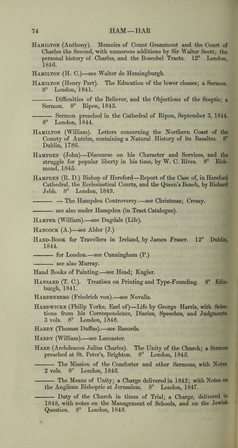 Hamilton (Anthony). Memoirs of Count Grammont and the Court of Charles the Second, with numerous additions by Sir Walter Scott; the personal history of Charles, and the Boscobel Tracts. 12° London, 1846. Hamilton (H. C.)—see Walter de Heminghurgh. Hamilton (Henry Parr). The Education of the lower classes; a Sermon. 8° London, 1841. Difficulties of the Believer, and the Objections of the Sceptic; a Sermon. 8° Ripon, 1843. Sermon preached in the Cathedral of Ripon, September 3, 1844. 8° London, 1844. Hamilton (William). Letters concerning the Northern Coast of the County of Antrim, containing a Natural History of its Basaltes. 8° Dublin, 1786. Hampden (John)—Discourse on his Character and Services, and the struggle for popular liberty in his time, by W. C. Rives. 8° Rich- mond, 1845. Hampden (R. D.) Bishop of Hereford—Report of the Case of, in Hereford Cathedral, the Ecclesiastical Courts, and the Queen’s Bench, by Richard Jebb. 8° London, 1849. The Hampden Controversy.—see Christmas; Creasy. see also under Hampden (in Tract Catalogue). Hamper (William).—see Dugdale (Life). Hancock (A.)—see Alder (J.) Hand-Book for Travellers in Ireland, by James Eraser. 12° 1844. for London.—see Cunningham (P.) see also Murray. Hand Books of Painting.—see Head; Kugler. Hansard (T. C.). Treatises on Printing and Type-Founding. 8° Edin- burgh, 1841. Hardenberg (Friedrich von).—see Novalis. Hardwicke (Philip Yorke, Earl of)—Life by George Harris, with Selec- tions from his Correspondence, Diaries, Speeches, and Judgments. 3 vols. 8° London, 1848. Hardy (Thomas Duffus).—see Records. Hardy (William).—see Lancaster. Hare (Archdeacon Julius Charles). The Unity of the Church; a Sermon preached at St. Peter’s, Brighton. 8° London, 1845. The Mission of the Comforter and other Sermons, with Notes. 2 vols. 8° London, 1846. The Means of Unity; a Charge delivered in 1842; with Notes on the Anglican Bishopric at Jerusalem. 8° London, 1847. Duty of the Church in times of Trial; a Charge, delivered in 1848, with notes on the Management of Schools, and on the Jewish Question. 8° London, 1848. Dublin, id