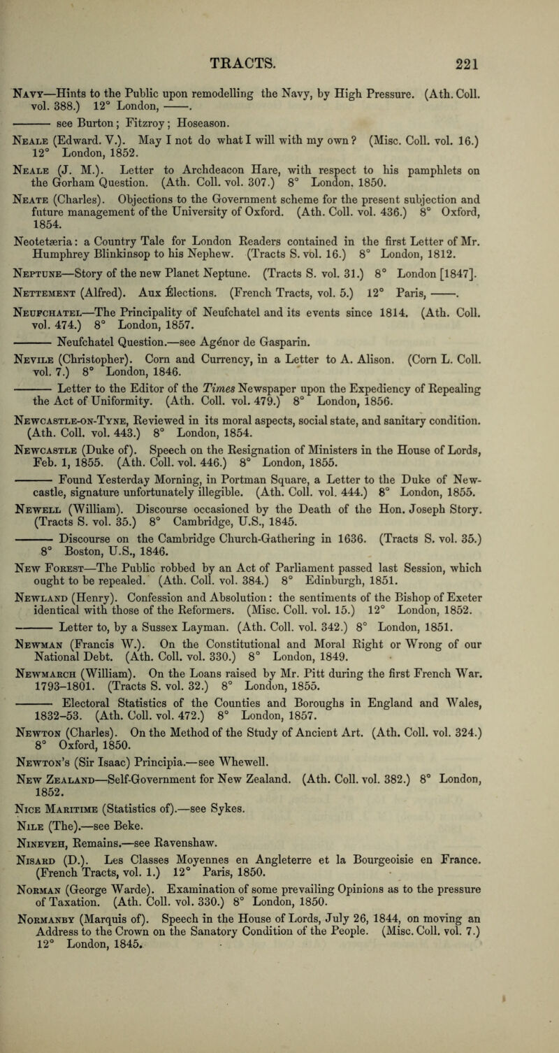 Navy—Hints to the Public upon remodelling the Navy, by High Pressure. (Ath. Coll, vol. 388.) 12° London, . see Burton; Fitzroy; Hoseason. Neale (Edward. V.). May I not do what I will with my own? (Misc. Coll. vol. 16.) 12° London, 1852. Neale (J. M.). Letter to Archdeacon Hare, with respect to his pamphlets on the Gorham Question. (Ath. Coll. vol. 307.) 8° London. 1850. Neate (Charles). Objections to the Government scheme for the present subjection and future management of the University of Oxford. (Ath. Coll. vol. 436.) 8° Oxford, 1854. Neotetseria: a Country Tale for London Eeaders contained in the first Letter of Mr. Humphrey Bliukinsop to his Nephew. (Tracts S. vol. 16.) 8° London, 1812. Neptune—Story of the new Planet Neptune. (Tracts S. vol. 31.) 8° London [1847]. Nettement (Alfred). Aux ^llections. (French Tracts, vol. 5.) 12° Paris, . Neupchatel—The Principality of Neufchatel and its events since 1814. (Ath. Coll, vol. 474.) 8° London, 1857. Neufchatel Question.—see Ag^nor de Gasparin. Nevile (Christopher). Corn and Currency, in a Letter to A. Alison. (Com L. Coll, vol. 7.) 8° London, 1846. Letter to the Editor of the Times Newspaper upon the Expediency of Eepealing the Act of Uniformity. (Ath. Coll. vol. 479.) 8° London, 1856. Newcastle-on-Tyne, Eeviewed in its moral aspects, social state, and sanitary condition. (Ath. Coll. vol. 443.) 8° London, 1854. Newcastle (Duke of). Speech on the Eesignation of Ministers in the House of Lords, Feb. 1, 1855. (Ath. Coll. vol. 446.) 8° London, 1855. Found Yesterday Morning, in Portman Square, a Letter to the Duke of New- castle, signature unfortunately illegible. (Ath. Coll. vol. 444.) 8° London, 1855. Newell (William). Discourse occasioned by the Death of the Hon. Joseph Story. (Tracts S. vol. 35.) 8° Cambridge, U.S., 1845. Discourse on the Cambridge Church-Gathering in 1636. (Tracts S. vol. 35.) 8° Boston, U.S., 1846. New Forest—The Public robbed by an Act of Parliament passed last Session, which ought to be repealed. (Ath. Coll. vol. 384.) 8° Edinburgh, 1851. Newland (Henry). Confession and Absolution: the sentiments of the Bishop of Exeter identical with those of the Eeformers. (Misc. Coll. vol. 15.) 12° London, 1852. Letter to, by a Sussex Layman. (Ath. Coll. vol. 342.) 8° London, 1851. Newman (Francis W.). On the Constitutional and Moral Eight or Wrong of our National Debt. (Ath. Coll. vol. 330.) 8° London, 1849. Newmarch (William). On the Loans raised by Mr. Pitt during the first French War. 1793-1801. (Tracts S. vol. 32.) 8° London, 1855. Electoral Statistics of the Counties and Boroughs in England and Wales, 1832-53. (Ath. Coll. vol. 472.) 8° London, 1857. Newton (Charles). On the Method of the Study of Ancient Art. (Ath. Coll. vol. 324.) 8° Oxford, 1850. Newton’s (Sir Isaac) Principia.—see Whewell. New Zealand—Self-Government for New Zealand. (Ath. Coll. vol. 382.) 8° London, 1852. Nice Maritime (Statistics of).—see Sykes. Nile (The).—see Beke. Nineveh, Eemains.—see Eavenshaw. Nisard (D.). Les Classes Moyennes en Angleterre et la Bourgeoisie en France. (French Tracts, vol. 1.) 12° Paris, 1850. Norman (George Warde). Examination of some prevailing Opinions as to the pressure of Taxation. (Ath. Coll. vol. 330.) 8° London, 1850. Normanby (Marquis of). Speech in the House of Lords, July 26, 1844, on moving an Address to the Crown on the Sanatory Condition of the People. (Misc. Coll. vol. 7.) 12° London, 1845,