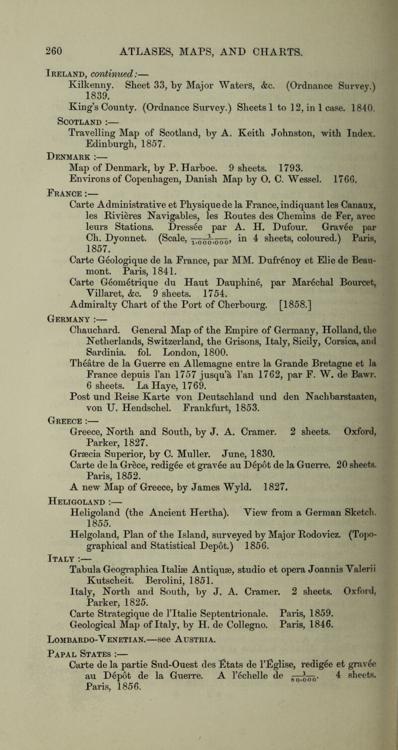 Ireland, continued:— Kilkenny. Sheet 33, by Major Waters, &c. (Ordnance Survey.) 1839. King’s County. (Ordnance Survey.) Sheets 1 to 12, in 1 case. 1840. Scotland :— Travelling Map of Scotland, by A. Keith Johnston, with Index. Edinburgh, 1857. Denmark :— Map of Denmark, by P. Harboe. 9 sheets. 1793. Environs of Copenhagen, Danish Map by O. C. Wessel. 1766. France:— Carte Administrative et Physique de la France, indiquant les Canaux, les Rivieres Navigables, les Routes des Chemins de Fer, avec leurs Stations. Dress^e par A. H. Dufour. Grav4e par Ch. Dyonnet. (Scale, in 4 sheets, coloured.) Paris, 1857. Carte Geologique de la France, par MM. Dufrenoy et Elie de Beau- mont. Paris, 1841. Carte Geom^trique du Haut Dauphin^, par Mar^chal Bourcet, Villaret, &c. 9 sheets. 1754. Admiralty Chart of the Port of Cherbourg. [1858.] Germany :— Chauchard. General Map of the Empire of Germany, Holland, the Netherlands, Switzerland, the Grisons, Italy, Sicily, Corsica, and Sardinia, fob London, 1800. Theatre de la Guerre en Allemagne entre la Grande Bretagne et la France depuis I’an 1757 jusqu’a I’an 1762, par F. W. de Bawr. 6 sheets. La Haye, 1769. Post und Reise Karte von Deutschland iind den Nachbarstaaten, von U. Hendschel. Frankfurt, 1853. Greece :— Greece, North and South, by J. A. Cramer. 2 sheets. Oxford, Parker, 1827. Graecia Superior, by C. Muller. June, 1830. Carte de la Grece, redig^e et grav6e au Depot de la Guerre. 20 sheets. Paris, 1852. A new Map of Greece, by James Wyld. 1827. Heligoland :— Heligoland (the Ancient Hertha). View from a German Sketch. 1855. Helgoland, Plan of the Island, surveyed by Major Rodovicz. (Topo- graphical and Statistical Depot.) 1856. Italy :— Tabula Geographica Italiae Antiquae, studio et opera Joannis Valerii Kutscheit. Berolini, 1851. Italy, North and South, by J. A. Cramer. 2 sheets. Oxford, Parker, 1825. Carte Strategique de I’ltalie Septentrionale. Paris, 1859. Geological Map of Italy, by H. de Collegno. Paris, 1846. Lombardo-Venetian.—see Austria. Papal States :— Carte de la partie Sud-Ouest des Etats de I’Eglise, redigle et grav^e au D6p6t de la Guerre. A I’^chelle de 4 sheets. Paris, 1856.