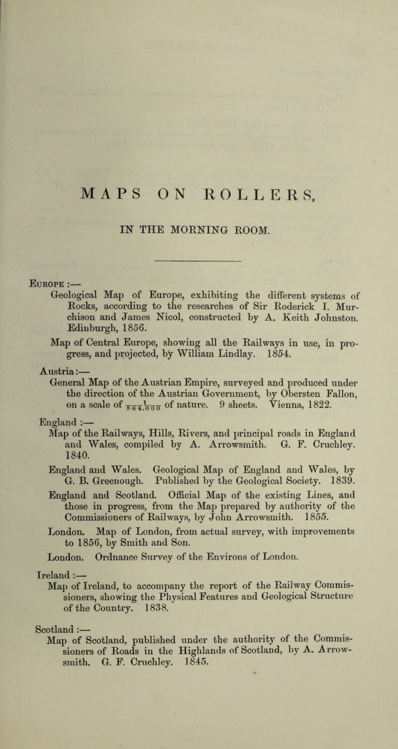 MAPS ROLLER S, O N IN THE MORNING ROOM. Geological Map of Europe, exhibiting the different systems of Rocks, according to the researches of Sir Roderick I. Mur- chison and James Nicol, constructed by A. Keith Johnston. Edinburgh, 1856. Map of Central Europe, showing all the Railways in use, in pro- gress, and projected, by William Lindlay. 1854. Austria:— General Map of the Austrian Empire, surveyed and produced under the direction of the Austrian Government, by Obersten Fallon, on a scale of of nature. 9 sheets. Vienna, 1822. England :— Map of the Railways, Hills, Rivers, and principal roads in England and Wales, compiled by A. Arrowsmith. G. F. Cruchley. 1840. England and Wales. Geological Map of England and Wales, by G. B. Greenough. Published by the Geological Society. 1839. England and Scotland. Official Map of the existing Lines, and those in progress, from the Map prepared by authority of the Commissioners of Railways, by John Arrowsmith. 1855. London. Map of London, from actual survey, with improvements to 1856, by Smith and Son. London. Ordnance Survey of the Environs of London. Ireland:— Map of Ireland, to accompany the report of the Railway Commis- sioners, showing the Physical Features and Geological Structure of the Country. 1838. Scotland :— Map of Scotland, published under the authority of the Commis- sioners of Roads in the Highlands of Scotland, by A. A rrow-