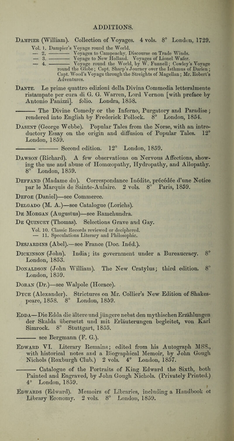 Dampier (William). Collection of Voyages. 4 vols. 8° London, 1729. Vol. 1. Dampier's Voyage round the World. — 2. Voyages to Campeachy, Discourse on Trade Winds. — 3. Voyage to New Holland. Voyages of Lionel Wafer. — 4. Voyage round the World, by W. Funnell; Cowley’s Voyage round the Globe; Capt. Sharp’s Journey over the Isthmus of Darien ; Capt. Wood’s Voyage through the Streights of Magellan; Mr. Eobert’s Adventures. Dante. Le prime qnattro edizioni della Divina Commedia letteralraente ristampate per cura di G. G. Warren, Lord Vernon [with preface by Antonio Panizzi]. folio. Londra, 1858. The Divine Comedy or the Inferno, Purgatory and Paradise; rendered into English by Frederick Pollock. 8° London, 1854. Dasent (George Webbe). Popular Tales from the Norse, with an intro- ductory Essay on the origin and diffusion of Popular Tales. 12° London, 1859. Second edition. 12° London, 1859. Dawson (Richard). A few observations on Nervous Affections, show- ing the use and abuse of Homoeopathy, Hydropathy, and Allopathy. 8° London, 1859. Deffand (Madame du). Correspondance In6dite, pr6c6d^e d’une Notice par le Marquis de Sainte-Aulaire. 2 vols. 8° Paris, 1859. Defoe (Daniel)—see Commerce, Delgado (M. A.)—see Catalogue (Lorichs). De Morgan (Augustus)—see Ramchundra. De Quincey (Thomas). Selections Grave and Gay. Vol. 10. Classic Eecords reviewed or deciphered. — 11. Speculations Literary and Philosophic. Desjardins (Abel).—see France (Doc. In6d.). Dickinson (John). India; its government under a Bureaucracy. 8° London, 1853. Donaldson (John William). The New Cratylus; third edition. 8° London, 1859. Doran (Dr.)—see Walpole (Horace). Dyce (Alexander). Strictures on Mr. Collier’s New Edition of Shakes- peare, 1858. 8° London, 1859. Edda—DieEdda die altereund jungere nebst den mythischenErzahluugen der Skalda iibersetzt und mit EiTauterungen begleitet, von Karl Simrock. 8° Stuttgart, 1855. see Bergmann (F. G.). Edward VI. Literary Remains; edited from his Autograph MSS., with historical notes and a Biographical Memoir, by John Gough Nichols (Roxburgh Club.) 2 vols. 4° London, 1857. ■ Catalogue of the Portraits of King Edward the Sixth, both Painted and Eng-raved, by John Gough Nichols. (Privately Printed.) 4° London, 1859. Edwards (Edward). Memoirs of Libraries, including a Handbook ot Library Economy. 2 vols. 8° London, 1859.