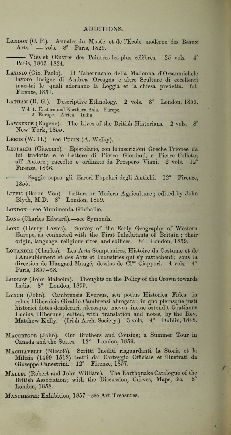 Laxdox (C. P.). Annales du Mns6e et de I’Ecole moderne des Beaux Arts. — vols. if Paris, lb29. Vies et Oeuvres des Peintres les plus celebres. 25 vols. 4° Paris, 1803-1824. Lasinio (Gio. Paolo). II Tabernacolo della Madouna d’Orsanmicbele lavoro insigiie di Andrea Orcagna e altre Sculture di eccellenti maestri le quali adornano la Loggia et la chiesa predetta. fob Firenze, 1851. Latham (R. G.). Descriptive Ethnology. 2 vols. 8° London, 1859. Yol, 1. Eastern and Northern Asia. Europe. — 2. Europe. Africa. India. Lawrence (Eugene). The Lives of the British Historians. 2 vols. 8*^ New York, 1855. Leeds (W. H.)—see Pugin (A. Welby). Leopardi (Giacomo). Epistolario, con leinscrizioni Greche Triopee da lui tradotte e le Lettere di Pietro Giordani, e Pietro Colletta air Autore ; raccolto e ordinato da Prosper© Viani. 2 vols. 12° Firenze, 1856. — ' Saggio sopra gli Errori Popolari degli Antichi. 12° Firenze, 1855. Liebig (Baron Von). Letters on Modern Agriculture; edited by John Blyth, M.D. 8° London, 1859. London—see Munimenta Gildhallse. Long (Charles Edward).—see Symonds. Long (Henry Lawes). Survey of the Early Geography of Western Europe, as connected with the First Inhabitants of jBritaiu ; their origin, language, religious rites, and edifices. 8° London, 1859. Louandre (Charles). Les Arts Somptuaires, Histoire du Costume et de I’Ameublement et des Arts et Industries qui s’y rattachent; sous la direction de Hangard-Mauge, dessins de Cl^ Ciappori. 4 vols. 4° Paris, 1857-58. Ludlow (John Malcolm). Thoughts on the Policy of the Crown towards India. 8° London, 1859. Lynch (John). Cambrensis Eversus, seu potius Historica Fides in rebus Hibernicis Giraldo Cambrensi abrogata; in quo pJerasque justi historici dotes desiderari, plerosque nsevos inesse ostendit Gratianus Lucius, Hibernus; edited, with translation and notes, by the Rev. Matthew Kelly. (Irish Arch. Society.) 3 vols. 4° Dublin, 1848. Macgregor (John). Our Brothers and Cousins; a Summer Tour in Canada and the States. 12° London, 1859. ISIachiavelli (Niccolb). Scritti Inediti risguardanti la Storia et la Milizia (1499-1512) tratti dal Carteggio Officiale et illustrati da Giuseppe Canestrini. 12° Firenze, 1857. Mallet (Robert and John William). The Earthquake Catalogue of the British Association; with the Discussion, Curves, Maps, &c. 8° London, 1858. Manchester Exhibition, 1857—see Art Treasures.