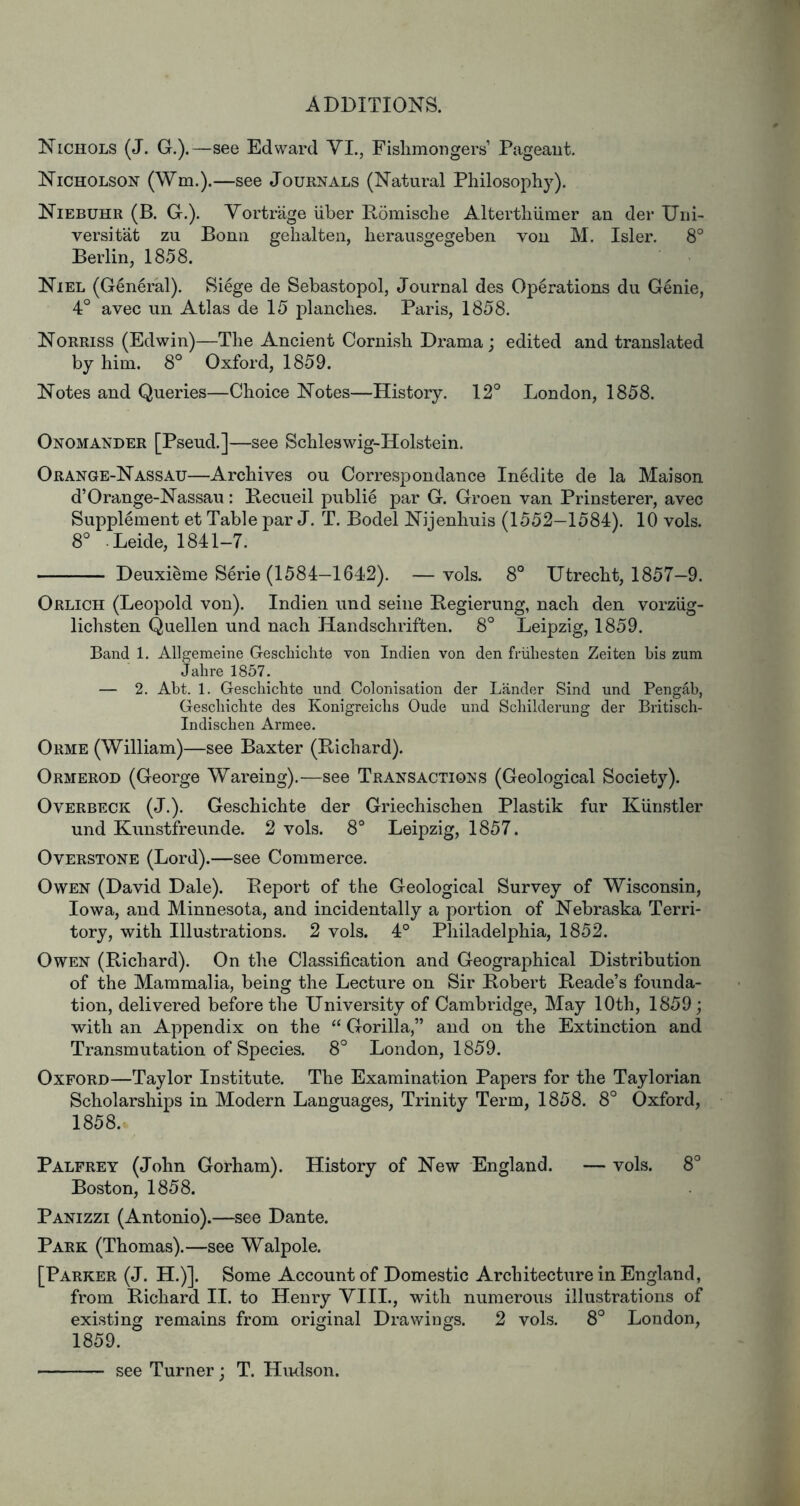 Nichols (J. G.).—see Edward VI., Fislimongers’ Pageant. Nicholson (Wm.).—see Jouknals (Natural Philosophy). Niebuhr (B. G.). Vortriige liber Pomische Alterthlimer an der XJni- versitat zu Bonn gehalten, herausgegeben von M. Isler. 8° Berlin, 1858. Niel (General). Si^ge de Sebastopol, Journal des Operations du Genie, 4° avec un Atlas de 15 planches. Paris, 1858. Norriss (Edwin)—The Ancient Cornish Drama; edited and translated by him. 8° Oxford, 1859. Notes and Queries—Choice Notes—History. 12° London, 1858. Onomander [Pseud.]—see Schleswig-Holstein. Orange-Nassau—Archives ou Correspondance Inedite de la Maison d’Orange-Nassau: Pecueil public par G. Groen van Prinsterer, avec Supplement et Table par J. T. Bodel Nijenhuis (1552-1584). 10 vols. 8° .Leide, 1841-7. Deuxieme Serie (1584—1642). —vols. 8° Utrecht, 1857—9. Orlich (Leopold von). Indien und seine Pegierung, nach den vorziig- lichsten Quellen und nach Handschriften. 8° Leipzig, 1859. Band 1. Allgemeine Geschiclite von Indien von den friiliesten Zeiten bis zum Jabre 1857. — 2. Abt. 1. Geschiclite und Colonisation der Lander Sind und Pengab, Geschiclite des Konigreichs Oude und Schilderung der Britisch- Indischen Armee. Orme (William)—see Baxter (Pichard). Ormerod (George Wareing).—see Transactions (Geological Society). Overbeck (J.). Geschichte der Griechischen Plastik fur Kiinstler und Kunstfreimde. 2 vols. 8° Leipzig, 1857. Overstone (Lord).—see Commerce. Owen (David Dale). Peport of the Geological Survey of Wisconsin, Iowa, and Minnesota, and incidentally a portion of Nebraska Terri- tory, with Illustrations. 2 vols. 4° Philadelphia, 1852. Owen (Pichard). On the Classification and Geographical Distribution of the Mammalia, being the Lecture on Sir Pobert Peade’s founda- tion, delivered before the University of Cambridge, May 10th, 1859; with an Appendix on the “ Gorilla,” and on the Extinction and Transmutation of Species. 8° London, 1859. Oxford—Taylor Institute. The Examination Papers for the Taylorian Scholarships in Modern Languages, Trinity Term, 1858. 8° Oxford, 1858. Palfrey (John Gorham). History of New England. — vols. 8° Boston, 1858. Panizzi (Antonio).—see Dante. Park (Thomas).—see Walpole. [Parker (J. H.)]. Some Account of Domestic Architecture in England, from Pichard II. to Henry VIII., with numerous illustrations of existing remains from original Drawings. 2 vols. 8° London, 1859. see Turner; T. Hudson.