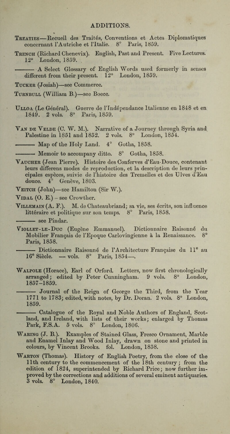 Treaties—Recueil des Traites, Conventions et Actes Diplomatiques concernant rAutriche et ITtalie. 8° Paris, 1859. Trench (Richard Chenevix). English, Past and Present. Five Lectures. 12° London, 1859. -A Select Glossary of English Words used formerly in senses different from their present. 12° London, 1859. Tucker (Josiah)—see Commerce. Turnbull (William B.)—see Boece. Ulloa (Le General). Guerre de I’Tnd^pendance Italienne en 1818 et en 1849. 2 vols. 8° Paris, 1859. Van de Velde (C. W. M.). Narrative of a Journey through Syria and Palestine in 1851 and 1852. 2 vols. 8° London, 1854. Map of the Holy Land. 4° Gotha, 1858. Memoir to accompany ditto. 8'^ Gotha, 1858. Vaucher (Jean Pierre). Histoire des Conferves d’Eau-Douce, contenant leurs differens modes de reproduction, et la description de leurs prin- cipals especes, suivie de Fhistoire des Tremelles et des D Ives d’Eau douce. 4° Geneve, 1803. Veitch (John)—see Hamilton (Sir W.). Vidal (0. E.) — see Crowther. ViLLEMAiN (A. F.). M. de Chateaubriand; sa vie, ses ecrits, son influence litt^raire et politique sur son temps. 8° Paris, 1858. see Pindar. Viollet-le-Duc (Eugene Emmanuel). Dictionnaire Raisonne du Mobilier Fran9ais de I’Epoque Carlovingienne a la Renaissance. 8° Paris, 1858. Dictionnaire Raisonne de I’Architecture Fran9aise du 11® an 16® Siecle. — vols. 8 Paris, 1854—. Walpole (Horace), Earl of Orford. Letters, now first chronologically arranged; edited by Peter Cunningham. 9 vols. 8° London, 1857-1859. Journal of the Reign of George the Third, from the Year 1771 to 1783; edited, with notes, by Dr. Doran. 2 vols. 8° London, 1859. Catalogue of the Royal and Noble Authors of England, Scot- land, and Ireland, with lists of their works; enlarged by Thomas Park, F.S.A. 5 vols. 8° London, 1806. Waring (J. B.). Examples of Stained Glass, Fresco Ornament, Marble and Enamel Inlay and Wood Inlay, drawn on stone and jjrinted in colours, by Vincent Brooks, fob London, 1858. Warton (Thomas). History of English Poetry, from the close of the 11th century to the commencement of the 18th century; from the edition of 1824, superintended by Richard Price; now further im- proved by the corrections and additions of several eminent antiquaries. 3 vols. 8° London, 1840.