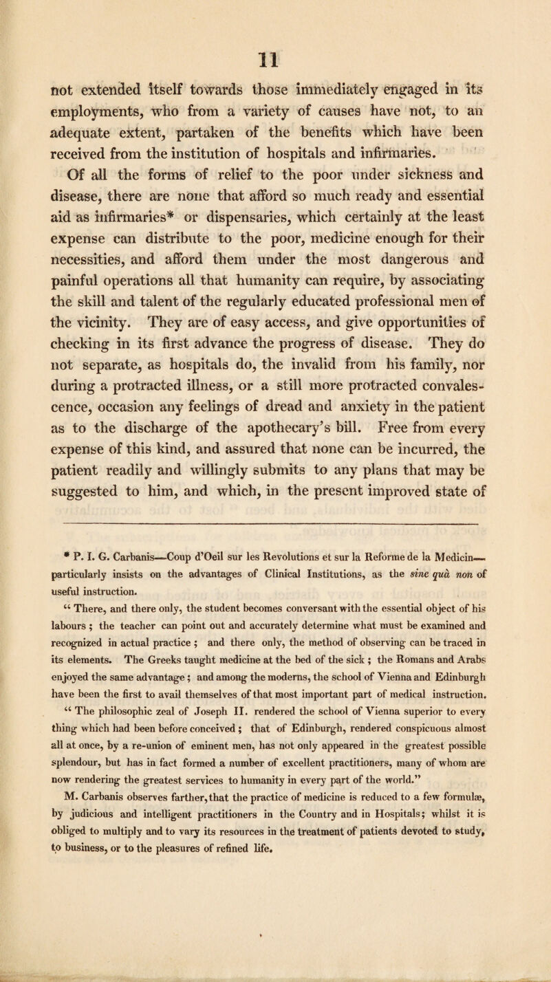 not extended itself towards those immediately engaged in its employments, who from a variety of causes have not, to an adequate extent, partaken of the benefits which have been received from the institution of hospitals and infirmaries. Of all the forms of relief to the poor under sickness and disease, there are none that afford so much ready and essential aid as infirmaries* or dispensaries, which certainly at the least expense can distribute to the poor, medicine enough for their necessities, and afford them under the most dangerous and painful operations all that humanity can require, by associating the skill and talent of the regularly educated professional men of the vicinity. They are of easy access, and give opportunities of checking in its first advance the progress of disease. They do not separate, as hospitals do, the invalid from his family, nor during a protracted illness, or a still more protracted convales¬ cence, occasion any feelings of dread and anxiety in the patient as to the discharge of the apothecary’s bill. Free from every * expense of this kind, and assured that none can be incurred, the patient readily and willingly submits to any plans that may be suggested to him, and which, in the present improved state of * P. I. G. Carbanis—-Coup d’Oeil sur les Revolutions et sur la Reforme de la Medicin— particularly insists on the advantages of Clinical Institutions, as the sine qua non of useful instruction. 44 There, and there only, the student becomes conversant with the essential object of his labours ; the teacher can point out and accurately determine what must be examined and recognized in actual practice ; and there only, the method of observing can be traced in its elements. The Greeks taught medicine at the bed of the sick ; the Romans and Arabs enjoyed the same advantage; and among the moderns, the school of Vienna and Edinburgh have been the first to avail themselves of that most important part of medical instruction. 44 The philosophic zeal of Joseph II. rendered the school of Vienna superior to every thing which had been before conceived ; that of Edinburgh, rendered conspicuous almost all at once, by a re-union of eminent men, has not only appeared in the greatest possible splendour, but has in fact formed a number of excellent practitioners, many of whom are now rendering the greatest services to humanity in every part of the world.” M. Carbanis observes farther,that the practice of medicine is reduced to a few formulae, by judicious and intelligent practitioners in the Country and in Hospitals; whilst it is obliged to multiply and to vary its resources in the treatment of patients devoted to study, to business, or to the pleasures of refined life.