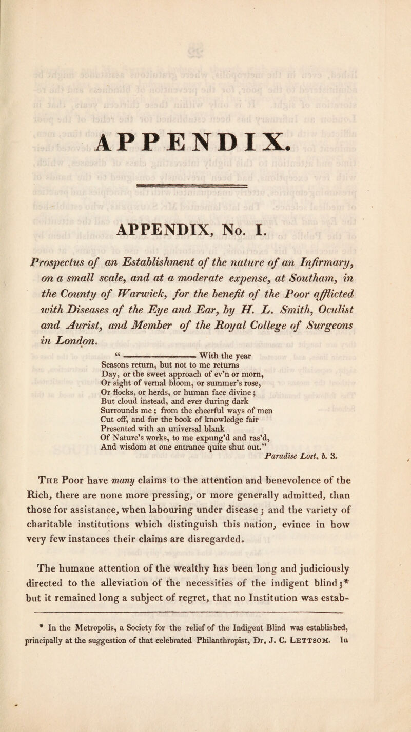 APPENDIX. APPENDIX, No. I. Prospectus of an Establishment of the nature of an Infirmary, on a small scale, and at a moderate expense, at Southam, in the County of Warwick, for the benefit of the Poor afflicted with Diseases of the Eye and Ear, by H. L. Smith, Oculist and Aurist, and Member of the Royal College of Surgeons in Londoyi. “--————— With the year Seasons return, but not to me returns Day, or the sweet approach of ev’n or mom, Or sight of vernal bloom, or summer’s rose, Or flocks, or herds, or human face divine; But cloud instead, and ever during dark Surrounds me; from the cheerful ways of men Cut off, and for the book of knowledge fair Presented with an universal blank Of Nature’s works, to me expung’d and ras’d. And wisdom at one entrance quite shut out.” Paradise Lost, b. 3. The Poor have many claims to the attention and benevolence of the Rich, there are none more pressing, or more generally admitted, than those for assistance, when labouring under disease ; and the variety of charitable institutions which distinguish this nation, evince in how very few instances their claims are disregarded. The humane attention of the wealthy has been long and judiciously directed to the alleviation of the necessities of the indigent blind 3* but it remained long a subject of regret, that no Institution was estab- * In the Metropolis, a Society for the relief of the Indigent Blind was established, principally at the suggestion of that celebrated Philanthropist, Dr. J. C. Lettsom. In