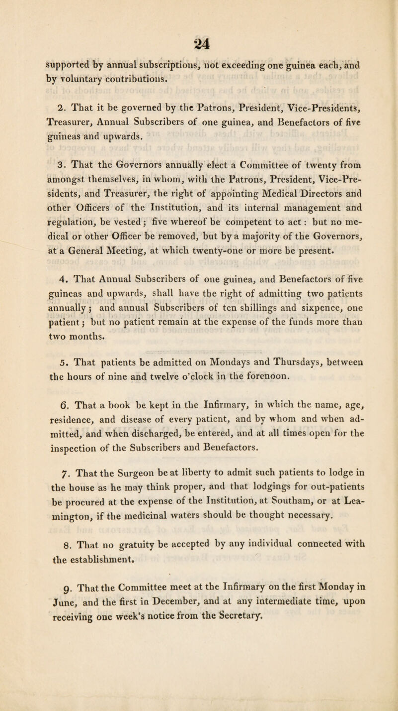 supported by annual subscriptions, not exceeding one guinea each, and by voluntary contributions. 2. That it be governed by the Patrons, President, Vice-Presidents, Treasurer, Annual Subscribers of one guinea, and Benefactors of five guineas and upwards. 3. That the Governors annually elect a Committee of twenty from amongst themselves, in whom, with the Patrons, President, Vice-Pre¬ sidents, and Treasurer, the right of appointing Medical Directors and other Officers of the Institution, and its internal management and regulation, be vested ; five whereof be competent to act: but no me¬ dical or other Officer be removed, but by a majority of the Governors, at a General Meeting, at which twenty-one or more be present. 4. That Annual Subscribers of one guinea, and Benefactors of five guineas and upwards, shall have the right of admitting two patients annually $ and annual Subscribers of ten shillings and sixpence, one patient j but no patient remain at the expense of the funds more than two months. 5. That patients be admitted on Mondays and Thursdays, between the hours of nine and twelve o’clock in the forenoon. 6. That a book be kept in the Infirmary, in which the name, age, residence, and disease of every patient, and by whom and when ad¬ mitted, and when discharged, be entered, and at all times open for the inspection of the Subscribers and Benefactors. 7. That the Surgeon beat liberty to admit such patients to lodge in the house as he may think proper, and that lodgings for out-patients be procured at the expense of the Institution, at Soutliam, or at Lea¬ mington, if the medicinal waters should be thought necessary. 8. That no gratuity be accepted by any individual connected with the establishment. 9. That the Committee meet at the Infirmary on the first Monday in June, and the first in December, and at any intermediate time, upon receiving one week’s notice from the Secretary.