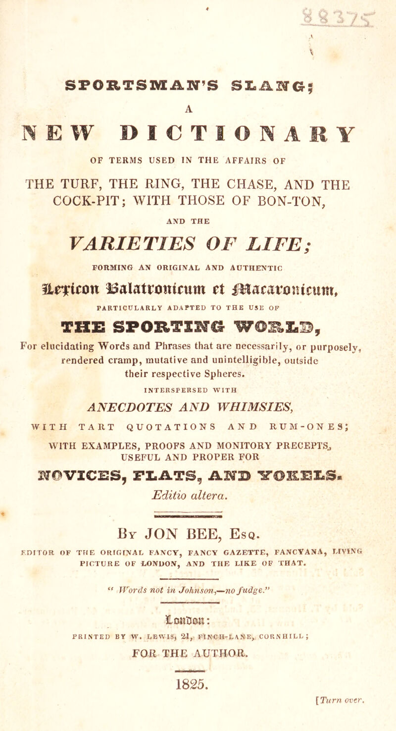 SPORTSMAN’S SLANG; A NEW DICTIONARY OF TERMS USED IN THE AFFAIRS OF THE TURF, THE RING, THE CHASE, AND THE COCK-PIT; WITH THOSE OF BON-TON, AND THE VARIETIES OF LIFE; FORMING AN ORIGINAL AND AUTHENTIC Helicon ISalatronirum ct DSacatontcutn, PARTICULARLY ADAPTED TO THE USE OF THE SPOETING For elucidating Words and Phrases that are necessarily, or purposely, rendered cramp, mutative and unintelligible, outside their respective Spheres. INTERSPERSED WITH ANECDOTES AND WHIMSIES, WITH TART QUOTATIONS AND RUM- ONES; WITH EXAMPLES, PROOFS AND MONITORY PRECEPTS., USEFUL AND PROPER FOR HOVIC12S, PLATS, iLNB VORLLS. Editio altera. By JON BEE, Esq. EDITOR OF THE ORIGINAL FANCY, FANCY GAZETTE, FANCYANA, LIVING PICTURE OF LONDON, AND THE LIKE OF THAT. “ Words not in Johnson,—no f udge.” Hants on: PRINTED BY W. LEWIS, 21, FINCH-LANE, CORN HILL ; FOR THE AUTHOR. 1825. [ Turn over.