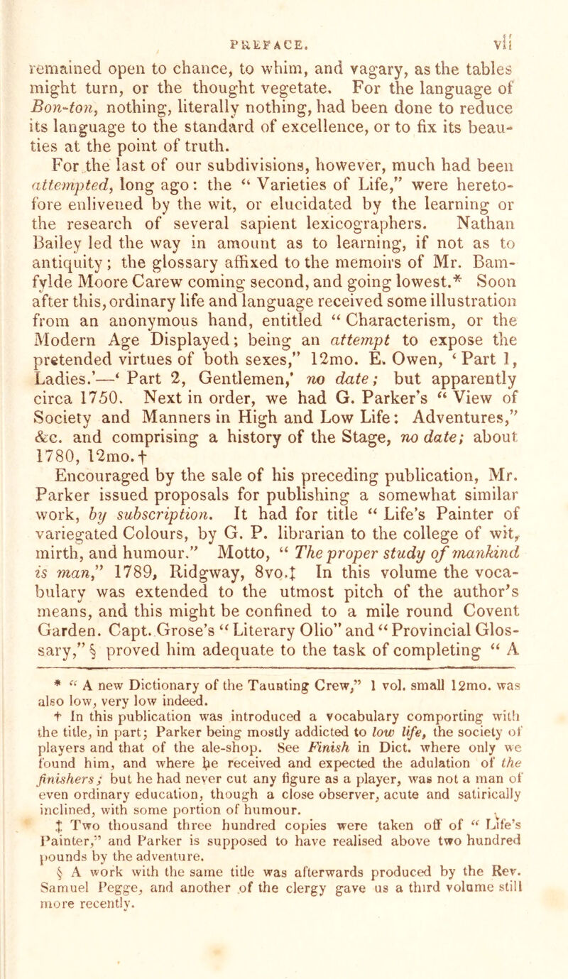 < > remained open to chance, to whim, and vagary, as the tables might turn, or the thought vegetate. For the language of Bon-ton, nothing, literally nothing, had been done to reduce its language to the standard of excellence, or to fix its beau- ties at the point of truth. For the last of our subdivisions, however, much had been attempted, long ago: the “ Varieties of Life,” were hereto- fore enlivened by the wit, or elucidated by the learning or the research of several sapient lexicographers. Nathan Bailey led the way in amount as to learning, if not as to antiquity; the glossary affixed to the memoirs of Mr. Bain- fylde Moore Carew coming second, and going lowest.* * * § Soon after this, ordinary life and language received some illustration from an anonymous hand, entitled “ Characterism, or the Modern Age Displayed; being an attempt to expose the pretended virtues of both sexes,” 12mo. E. Owen, ‘Part 1, Ladies.’—‘ Part 2, Gentlemen,’ no date; but apparently circa 1750. Next in order, we had G. Parker’s “ View of Society and Manners in High and Low Life: Adventures,” &c. and comprising a history of the Stage, no date; about 1780, 12mo.+ Encouraged by the sale of his preceding publication, Mr. Parker issued proposals for publishing a somewhat similar work, by subscription. It had for title “ Life’s Painter of variegated Colours, by G. P. librarian to the college of wit, mirth, and humour.” Motto, “ The proper study of mankind is man,” 1789, Ridgway, 8vo.f In this volume the voca- bulary was extended to the utmost pitch of the author’s means, and this might be confined to a mile round Covent Garden. Capt. Grose’s “ Literary Olio” and “ Provincial Glos- sary,” § proved him adequate to the task of completing “ A * “ A new Dictionary of the Taunting Crew,” 1 vol. small l2mo. was also low, very low indeed. t In this publication was introduced a vocabulary comporting with the title, in part; Parker being mostly addicted to low life, the society of players and that of the ale-shop. See Finish in Diet, where only we found him, and where fie received and expected the adulation of the finishers ; but he had never cut any figure as a player, was not a man of even ordinary education, though a close observer, acute and satirically inclined, with some portion of humour. v J Two thousand three hundred copies were taken off of “ Life’s Painter,” and Parker is supposed to have realised above two hundred pounds by the adventure. § A work with the same title was afterwards produced by the Rev. Samuel Pegge, and another of the clergy gave us a third volume still more recently.
