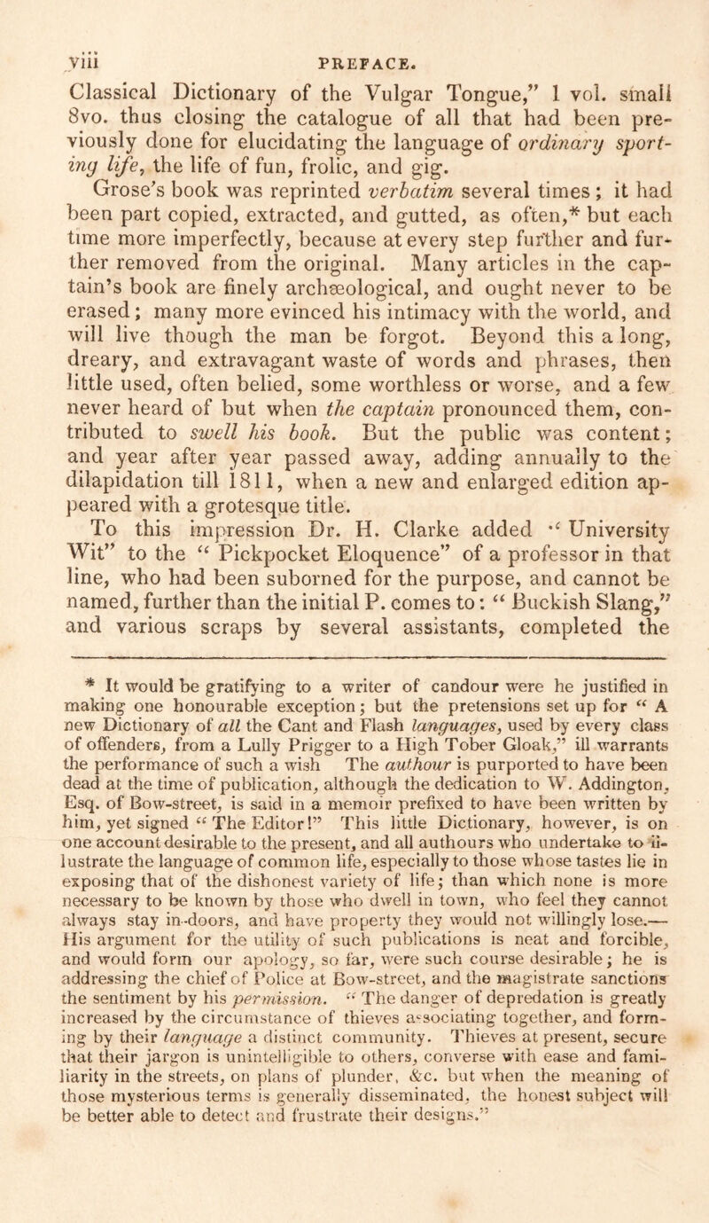 Classical Dictionary of the Vulgar Tongue,” 1 vol. small 8vo. thus closing the catalogue of all that had been pre- viously done for elucidating the language of ordinary sport- ing life, the life of fun, frolic, and gig. Grose’s book was reprinted verbatim several times ; it had been part copied, extracted, and gutted, as often,* but each time more imperfectly, because at every step further and fur- ther removed from the original. Many articles in the cap- tain’s book are finely archseological, and ought never to be erased; many more evinced his intimacy with the world, and will live though the man be forgot. Beyond this a long, dreary, and extravagant waste of words and phrases, then little used, often belied, some worthless or worse, and a few never heard of but when the captain pronounced them, con- tributed to swell his book. But the public was content; and year after year passed away, adding annually to the dilapidation till 1811, when a new and enlarged edition ap- peared with a grotesque title. To this impression Dr. H. Clarke added University Wit” to the “ Pickpocket Eloquence” of a professor in that line, who had been suborned for the purpose, and cannot be named, further than the initial P. comes to: “ Buckish Slang,77 and various scraps by several assistants, completed the * It would be gratifying to a writer of candour were he justified in making one honourable exception; but the pretensions set up for “ A new Dictionary of all the Cant and Flash languages, used by every class of offenders, from a Lully Prigger to a High Tober Gloak,” ill warrants the performance of such a wish The authour is purported to have been dead at the time of publication, although the dedication to W. Addington, Esq. of Bow-street, is said in a memoir prefixed to have been written by him, yet signed “ The Editor!” This little Dictionary, however, is on one account desirable to the present, and all authours who undertake to il- lustrate the language of common life, especially to those whose tastes lie in exposing that of the dishonest variety of life; than which none is more necessary to be known by those who dwell in town, who feel they cannot always stay in-doors, and have property they would not willingly lose.— His argument for the utility of such publications is neat and forcible, and would form our apology, so far, were such course desirable; he is addressing the chief of Police at Bow-street, and the magistrate sanctions the sentiment by his permission. ci The danger of depredation is greatly increased by the circumstance of thieves associating together, and form- ing by their language a distinct community. Thieves at present, secure that their jargon is unintelligible to others, converse with ease and fami- liarity in the streets, on plans of plunder, &c. but when the meaning of those mysterious terms is generally disseminated, the honest subject will be better able to detect and frustrate their designs.”