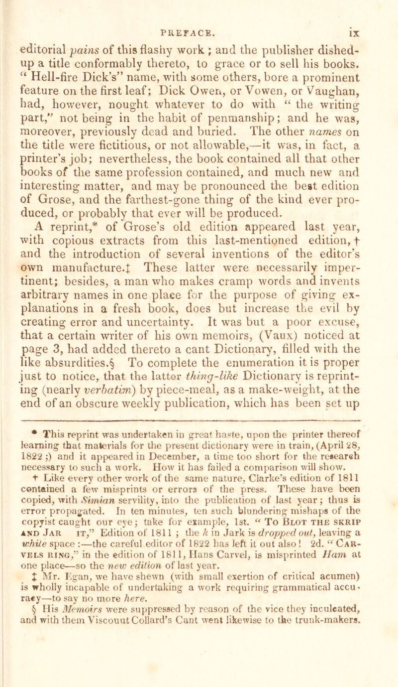 editorial pains of this flashy work ; and the publisher dished- up a title conformably thereto, to grace or to sell his books. “ Hell-fire Dick’s” name, with some others, bore a prominent feature on the first leaf; Dick Owen, or Vowen, or Vaughan, had, however, nought whatever to do with “ the writing part, not being in the habit of penmanship; and he was, moreover, previously dead and buried. The other names on the title were fictitious, or not allowable,—it was, in fact, a printer’s job; nevertheless, the book contained all that other books of the same profession contained, and much new and interesting matter, and may be pronounced the best edition of Grose, and the farthest-gone thing of the kind ever pro- duced, or probably that ever will be produced. A reprint,* * * § of Grose’s old edition appeared last year, with copious extracts from this last-mentioned edition, f and the introduction of several inventions of the editor’s own manufacture.! These latter were necessarily imper- tinent; besides, a man who makes cramp words and invents arbitrary names in one place for the purpose of giving ex- planations in a fresh book, does but increase the evil by creating error and uncertainty. It was but a poor excuse, that a certain writer of his own memoirs, (Vaux) noticed at page 3, had added thereto a cant Dictionary, filled with the like absurdities.§ To complete the enumeration it is proper just to notice, that the latter thing-like Dictionary is reprint- ing (nearly verbatim) by piece-meal, as a make-weight, at the end of an obscure weekly publication, which has been set up * This reprint was undertaken in great haste, upon the printer thereof learning that materials for the present dictionary were in train, (April 28, 1822 ;) and it appeared in December, a time too short for the research necessary to such a work. How it has failed a comparison will show. t Like every other work of the same nature, Clarke’s edition of 1811 contained a few misprints or errors of the press. These have been copied, with Simian servility, into the publication of last year; thus is error propagated. In ten minutes, ten such blundering mishaps of the copyist caught our eye; take for example, 1st. “ To Blot the skrip and Jar it,” Edition of 1811; the k in Jark is dropped out, leaving a white space :—the careful editor of 1822 has left it out also 1 2d. “ Car- vels ring,” in the edition of 1811, Hans Carvel, is misprinted Ham at one place—so the new edition of last year. X Mr. Egan, we have shewn (with small exertion of critical acumen) is wholly incapable of undertaking a work requiring grammatical accu- racy—to say no more here. § His Memoirs were suppressed by reason of the vice they inculcated, and with them Viscouut Collard’s Cant went likewise to the trunk-makers.