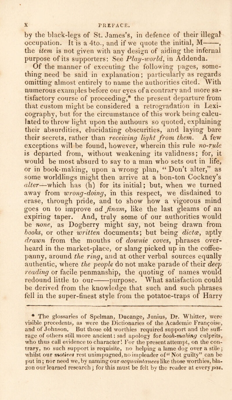 by the black-legs of St. James’s, in defence of their illegal occupation. It is a 4to., and if we quote the initial, M , the item is not given with any design of aiding the infernal purpose of its supporters: See Play-world, in Addenda. Of the manner of executing the following pages, some- thing need be said in explanation; particularly as regards omitting almost entirely to name the authorities cited. With numerous examples before our eyes of a contrary and more sa- tisfactory course of proceeding,* the present departure from that custom might be considered a retrogradation in Lexi- cography, but for the circumstance of this work being calcu- lated to throw light upon the autliours so quoted, explaining their absurdities, elucidating obscurities, and laying bare their secrets, rather than receiving light from them. A few exceptions will be found, however, wherein this rule no-rule is departed from, without weakening its validness; for, it would be most absurd to say to a man who sets out in life, or in book-making, upon a wrong plan, “ Don’t alter,” as some worldlings might then arrive at a bon-ton Cockney’s alter—which has (h) for its initial; but, when we turned away from wrong-doing, in this respect, we disdained to erase, through pride, and to show how a vigorous mind goes on to improve ad finam, like the last gleams of an expiring taper. And, truly some of our authorities wTould be none, as Dogberry might say, not being drawn from hooks, or other written documents; but being dictce, aptly drawn from the mouths of downie coves, phrases over- heard in the market-place, or slang picked up in the cofFee- panny, around the ring, and at other verbal sources equally authentic, where the people do not make parade of their deep reading or facile penmanship, the quoting of names would redound little to our purpose. What satisfaction could be derived from the knowledge that such and such phrases fell in the super-finest style from the potatoe-traps of Harry * The glossaries of Spelman, Ducange, Junius, Dr. Whitter, were visible precedents, as were the Dictionaries of the Academie Fran^oise, and of Johnson. But those old worthies required support and the suff- rage of others still more ancient: sad apology for book-making culprits, who thus call evidence to character! For the present attempt, on the con- trary, no such support is requisite, no helping a lame dog over a stile; whilst our motives rest unimpugned, no impleader of“Not guilty” can be put in; nor need we, by naming our acquaintances like those worthies, bla- zon our learned research ; for this must be felt by the reader at every pas.