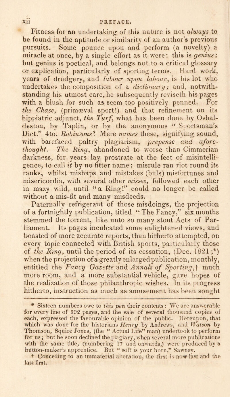 Fitness for an undertaking of this nature is not always to be found in the aptitude or similarity of an author’s previous pursuits. Some pounce upon and perform (a novelty) a miracle at once, by a single effort as it were: this is genius; but genius is poetical, and belongs not to a critical glossary or explication, particularly of sporting terms. Hard work, years of drudgery, and labour upon labour, is his lot who undertakes the composition of a dictionary; and, notwith- standing his utmost care, he subsequently reviseth his pages with a blush for such as seem too positively penned. For the Chase, (primaeval sport!) and that refinement on its hippiatric adjunct, the Turf,“ what has been done by Osbal- deston, by Taplin, or by the anonymous “ Sportsman’s Diet.” 4to. Robinsons7. Mere names these, signifying sound, with barefaced paltry plagiarism, prepense and afore- thought. The Ring, abandoned to worse than Cimmerian darkness, for years lay prostrate at the feet of misintelii- gence, to call it by no fitter name ; misrule ran riot round its ranks, whilst mishaps and mistakes (buls) misfortunes and misericordia, with several other misses, followed each other in mazy wild, until “a Ring!” could no longer be called without a mis-fit and many misdeeds. Paternally refrigerant of those misdoings, the projection of a fortnightly publication, titled “ The Fancy,” six months stemmed the torrent, like unto so many stout Acts of Par- liament. Its pages inculcated some enlightened views, and boasted of more accurate reports, than hitherto attempted, on every topic connected with British sports, particularly those of the Ring, until the period of its cessation, (Dec. 1821 ;*) when the projection of a greatly enlarged publication, monthly, entitled the Fancy Gazette and Annals of Sporting,f much more room, and a more substantial vehicle, gave hopes of the realization of those philanthropic washes. In its progress hitherto, instruction as much as amusement has been sought * Sixteen numbers owe to this pen their contents : We are answerable for every line of 392 pages, and the sale of several thousand copies of each, expressed the favourable opinion of the public, i iereupon, that which was done for the historians Henry by Andrews, and Watson by Thomson, Squire Jones, (the “ Actual Life” man) undertook to perform for us; but he soon declined the plagiary, when several more publications with the same title, (numbering 17 and onwards,) were produced by a button-maker’s apprentice. But “ soft is your horn,” Sawney. + Conceding to an immaterial alteration, the first is now last and the last first.