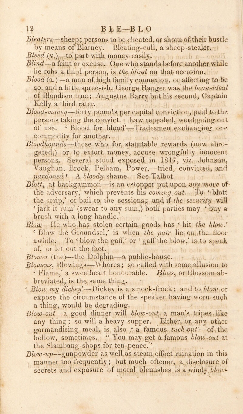 Blcaters—sheep; persons to be cheated, or shorn of their bustle by means of Blarney. Bleating-cull, a sheep-stealer. Bleed (w)—-to part-with money-easily. Blind—a feint or excuse. One who stands before another while he robs a third person, is the blind on that occasion. Blood (a.) —a man of high family connexion, or affecting to be so, and a little spree-ish. George Hanger was the beau-ideal of Bloodism true; Augustus Barry but his second, Captain Kelly a third rater. Blood-money—forty pounds per capital conviction, paid to the persons taking the convict. Law repealed,, word;going out of use. 4 Blood for blood’—rTradesmen exchanging one commodity for another. Bloodliounds—those who for statutable rewards (now abro- gated,) or to extort money, accuse wrongfully innocent persons. Several stood exposed in 1817, viz. Johnson, Vaughan, Brock, Pelham, Power,—tried, convicted, and 'pardoned! A bloody shame. See Talbot. Blott, at backgammon—is an estoppel' put upon any move of the adversary, which prevents his coming out. To 4 blott the scrip,’ or bail to the sessions; and if the security will 4 jark it rum’ (swear to any sum,) both parties may 4 buy a brush with a long handle.’ Blow— U-Q who has stolen certain goods has 4 hit the blow * 1 Blow the Groundsel,’ is when the pair lie on,,the floor awhile. To 4 blow the gaft',’ or 4 gaff the blow,’ is to speak of, or let out the fact. Blower (the)—the Dolphin—a public-house, Blowens, Blowings—Whores ; so called with some allusion to 4 Flame,’ a sweetheart honourable. Bloss, or Blossom ab- breviated, is the same thing. 4 Blow my dickey'—Dickey is a smock-frock; and to blow or expose the circumstance of the speaker having worn such a thing, would be degrading. Blow-out—a good dinner will blow-out a man’s tripes like any thing; so will a heavy supper. Either, oj any other gormandising meal, is also 4 a famous tuck-out'—of the hollow, sometimes. 44 You may get a.famous blow-out at the Slambang-shops for ten-pence.” Blow-up—gunpowder as well as steam.effect ruination in this manner too frequently ; but much oftener, a disclosure of secrets and exposure of moral blemishes is a windy F/ew:*-