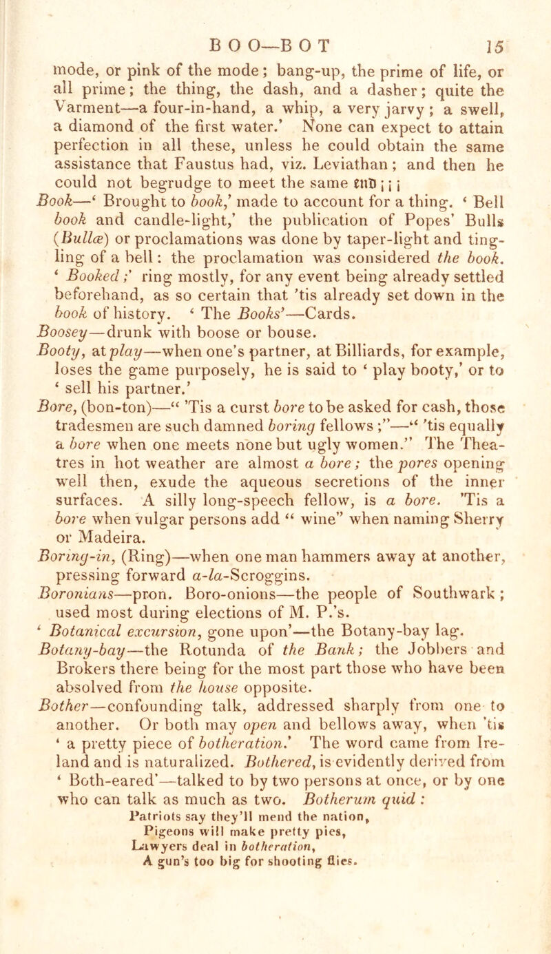 mode, or pink of the mode; bang-up, the prime of life, or all prime; the thing, the dash, and a dasher; quite the Varment—a four-in-hand, a whip, averyjarvy; a swell, a diamond of the first water.’ None can expect to attain perfection in all these, unless he could obtain the same assistance that Faustus had, viz. Leviathan; and then he could not begrudge to meet the same enfl;\ \ Book—‘ Brought to book,’ made to account for a thing. * Bell book and candle-light,’ the publication of Popes’ Bulls (Bullce) or proclamations was done by taper-light and ting- ling of a bell: the proclamation was considered the book. ‘ Bookedring mostly, for any event being already settled beforehand, as so certain that ’tis already set down in the book of history. ‘ The Books’—Cards. Boosey—drunk with boose or bouse. Booty, at play—when one’s partner, at Billiards, for example, loses the game purposely, he is said to ‘ play booty,’ or to ‘ sell his partner.’ Bore, (bon-ton)—“ ’Tis a curst bore to be asked for cash, those tradesmen are such damned boring fellows —4< 'tis equally a bore when one meets none but ugly women.” The Thea- tres in hot weather are almost a bore; the yores opening well then, exude the aqueous secretions of the inner surfaces. A silly long-speech fellow, is a bore. ’Tis a bore when vulgar persons add “ wine” when naming Sherry or Madeira. Boring-in, (Ring)—when one man hammers away at another, pressing forward a-Za-Scroggins. Boronicins—pron. Boro-onions—the people of Southwark ; used most during elections of M. P.’s. L Botanical excursion, gone upon’—the Botany-bay lag. Botany-bay—the Rotunda of the Bank; the Jobbers and Brokers there being for the most part those who have been absolved from the house opposite. Bother—confounding talk, addressed sharply from one to another. Or both may open and bellows away, when ’tis ‘ a pretty piece of botheration.’ The word came from Ire- land and is naturalized. Bothered, is evidently derived from ‘ Both-eared’—talked to by two persons at once, or by one who can talk as much as two. Botherum quid: Patriots say they’ll mend the nation. Pigeons will make pretty pies, Lawyers deal in botheration, A gun’s too big for shooting flies.