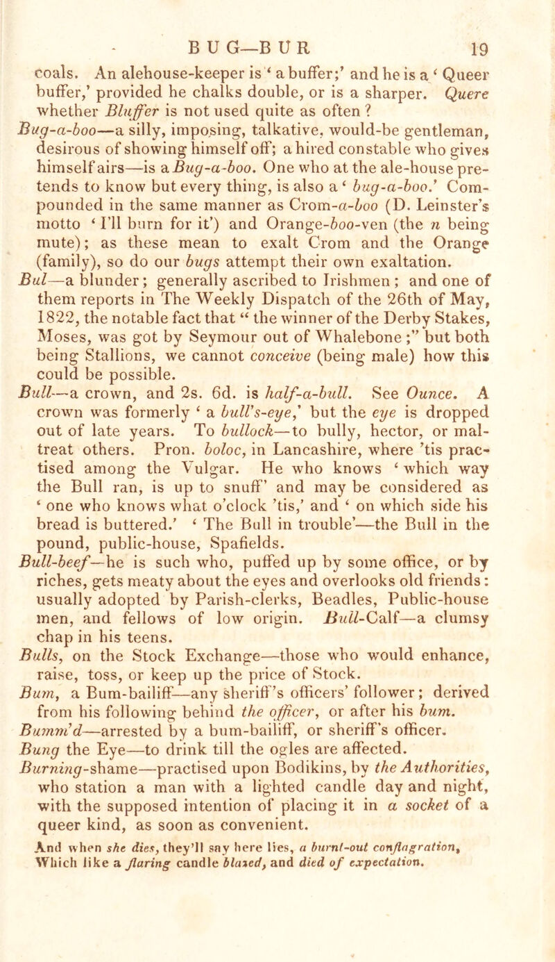 coals. An alehouse-keeper is * a buffer;’ and he is a ‘ Queer buffer,’ provided he chalks double, or is a sharper. Quere whether Bluffer is not used quite as often ? Bug-a-boo—a silly, imposing, talkative, would-be gentleman, desirous of showing himself off; a hired constable who gives himself airs—is a Bug-a-boo. One who at the ale-house pre- tends to know but every thing, is also a ‘ bug-a-boo.’ Com- pounded in the same manner as Crom-a-6oo (D. Leinster’s motto ‘ I'll burn for it’) and Orange-6oo-ven (the n being mute); as these mean to exalt Crom and the Orange (family), so do our bugs attempt their own exaltation. Bui—a blunder; generally ascribed to Irishmen ; and one of them reports in The Weekly Dispatch of the 26th of May, 1822, the notable fact that “ the winner of the Derby Stakes, Moses, was got by Seymour out of Whalebone ;” but both being Stallions, we cannot conceive (being male) how this could be possible. Bull-—sl crown, and 2s. 6d. is half-a-bull. See Ounce. A crown was formerly ‘ a bull's-eye,’ but the eye is dropped out of late years. To bullock—to bully, hector, or mal- treat others. Pron. boloc, in Lancashire, where ’tis prac- tised among the Vulgar. He who knows ‘ which way the Bull ran, is up to snuff’ and may be considered as ‘ one who knows what o’clock ’tis,’ and ‘ on which side his bread is buttered.’ ‘ The Bull in trouble’—the Bull in the pound, public-house, Spafields. Bull-beef—he is such who, puffed up by some office, or by riches, gets meaty about the eyes and overlooks old friends: usually adopted by Parish-clerks, Beadles, Public-house men, and fellows of low origin. Buil-Ca\f—a clumsy chap in his teens. Bulls, on the Stock Exchange—those who would enhance, raise, toss, or keep up the price of Stock. Bum, a Bum-bailiff—any sheriff’s officers’ follower; derived from his following behind the officer, or after his bum. Bumm'd—arrested by a bum-bailiff, or sheriff’s officer. Bung the Eye—to drink till the ogles are affected. Burning-shame—practised upon Bodikins, by the Authorities, who station a man with a lighted candle day and night, with the supposed intention of placing it in a socket of a queer kind, as soon as convenient. And when she dies, they’ll say here lies, a burnt-out conflagration. Which like a flaring candle biased, and died of expectation.