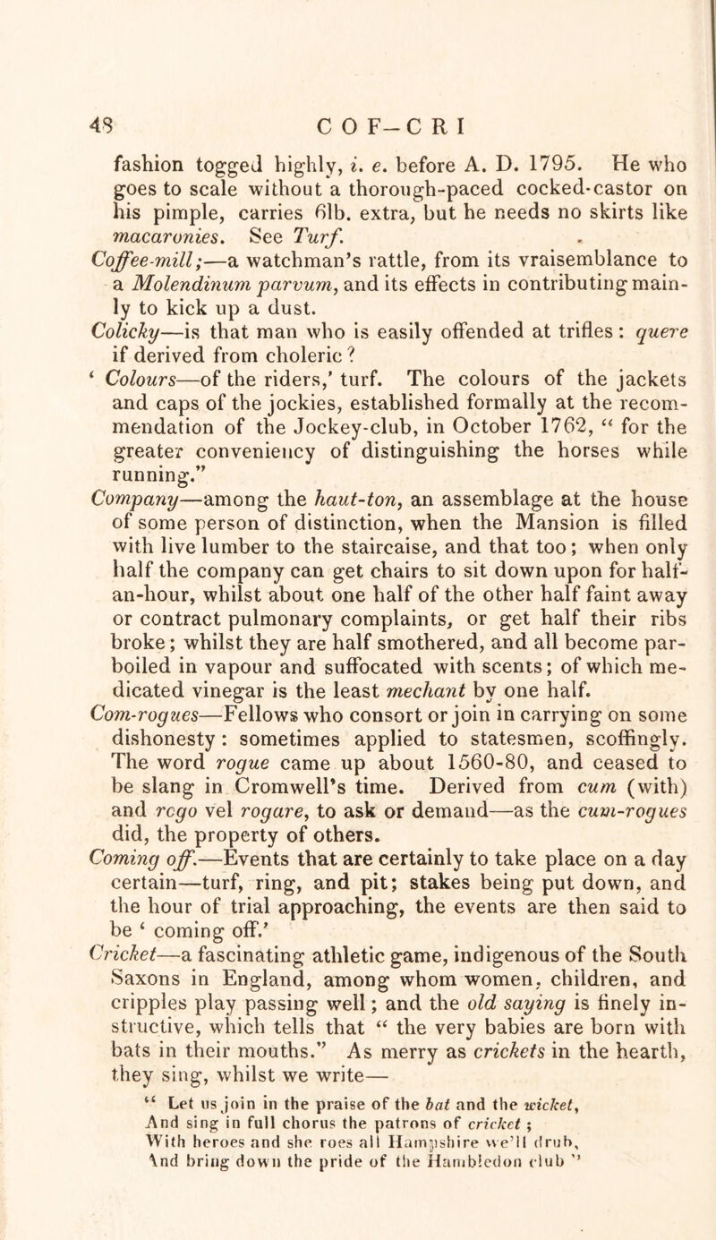 fashion togged highly, i. e. before A. D. 1795. He who goes to scale without a thorough-paced cocked-castor on his pimple, carries 61b. extra, but he needs no skirts like macaronies. See Turf. Coffee-mill;—a watchman’s rattle, from its vraisemblance to a Molendinum parvum, and its effects in contributing main- ly to kick up a dust. Colicky—is that man who is easily offended at trifles: querc if derived from choleric ? ‘ Colours—of the riders,' turf. The colours of the jackets and caps of the jockies, established formally at the recom- mendation of the Jockey-club, in October 1762, “ for the greater conveniency of distinguishing the horses while running.” Company—among the haut-ton, an assemblage at the house of some person of distinction, when the Mansion is filled with live lumber to the staircaise, and that too; when only half the company can get chairs to sit down upon for half- an-hour, whilst about one half of the other half faint away or contract pulmonary complaints, or get half their ribs broke; whilst they are half smothered, and all become par- boiled in vapour and suffocated with scents; of which me- dicated vinegar is the least mediant by one half. Com-rogues—Fellows who consort or join in carrying on some dishonesty : sometimes applied to statesmen, scoffingly. The word rogue came up about 1560-80, and ceased to be slang in Cromwell’s time. Derived from cum (with) and rcgo vel rogare, to ask or demand—as the cum-ragues did, the property of others. Coming off.—Events that are certainly to take place on a day certain—turf, ring, and pit; stakes being put down, and the hour of trial approaching, the events are then said to be ‘ coming off.' Cricket—a fascinating athletic game, indigenous of the South Saxons in England, among whom women, children, and cripples play passing well; and the old saying is finely in- structive, which tells that “ the very babies are born with bats in their mouths.” As merry as crickets in the hearth, they sing, whilst we write— “ Let us join in the praise of the bat and the wiclcet, And sing in full chorus the patrons of cricket ; With heroes and she roes all Hampshire we’ll drub, \nd bring down the pride of the Hambledon club ’’