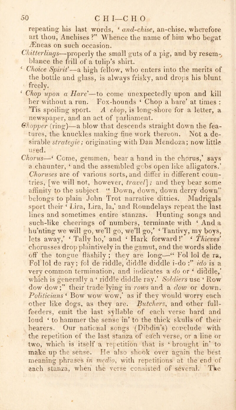 repeating bis last words, 4 and-chise, an-chise, wbeTefore art thou, Anchises?” Whence the name of him who begat iEneas on such occasion. Chitterlings—-properly the small guts of a pig, and by resem-, blance the frill of a tulip’s shirt. * Choice Spirit’—a high fellow, who enters into the merits of s his blunt 4 Chop upon a Hare’—to come unexpectedly upon and kill her without a run. Fox-hounds ‘ Chop a hare’ at times : ’Tis spoiling sport. A chop, is long-shore for a letter, a newspaper, and an act of parliament. Chopper (ring)—a blow that descends straight down the fea- tures, the knuckles making fine work thereon. Not a de- sirable sirategie; originating with Dan Mendoza; now little used. Chorus—4 Come, gemmen, bear a hand in the chorus,’ says a chaunter, 4 and the assembled gobs open like alligators.’ Choruses are of various sorts, and differ in different coun- tries, [we will not, however, travel]; and they bear some affinity to the subject “ Down, down, down derry down” belongs to plain John Trot narrative ditties. Madrigals sport their ‘ Lira, Lira, la,’ and Roundelays repeat the last lines and sometimes entire stanzas. Hunting songs and such-like cheerings of numbers, terminate with 4 And a hu’nting we will go, we’ll go, we’ll go,’ 4 Tantivy, my boys, lets away/ 4 Tally ho,’ and 4 Hark forward !’ 4 Thieves’ chorusses drop plaintively in the gamut, and the words slide off the tongue flashily ; they are long—44 Fol loi de ra, Fol lol de ray; fol de riddle, diddle diddle i-do ido is a very common termination, and indicates a do or 4 diddle/ which is generally a 4 riddle diddle ray.’ Soldiers use * Row dow dow;” their trade lying in rows and a clow or down. Politicians 4 Bow wow wow/ as if they would worry each other like dogs, as they are. Butchers, and other full- feeders, emit the last syllable of each verse hard and loud 4 to hammer the sense in’ to the thick skulls of their hearers. Our national songs (Dibdin’s) conclude with the repetition of the last stanza of estch verse, or a line or two, which is itself a repetition that is 4 brought in’ to make up the sense. He also shook over again the best meaning phrases in medio, with repetitions at the end of «.ach stanza, when the verse consisted of several. Tke the bottle and glass, is always frisky, and drop freely.