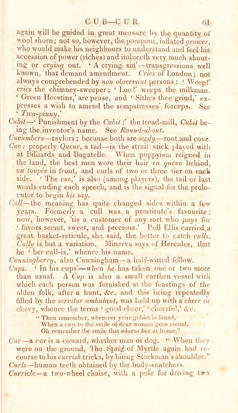 C U B—C U R (yl ag’ain will be guided in great measure by the quantity of wool shorn; not so, however, the pompous, inflated grower, who would make his neighbours to understand and feel his accession of power (riches) and induceth very much shout- ing or crying out. ‘ A crying sin’—transgressions well known, that demand amendment. Cries of London ; not always comprehended by non observant persons : ‘ Weep!’ cries the chimney-sweeper; ‘ Loo!’ weeps the milkman. ‘ Green Heestins,’ are pease, and ‘ Sillies thee grind,’ ex- presses a wish to amend the sempstresses’ forceps. See ‘ Twa-pinny.’ Cubit—‘ Punishment by the Cubit;’ the tread-mill, Cubit be- ing the inventor’s name. See Round-about. Cucumbers—taylors ; because both are seedy—root and cove. Cue; properly Queue, a tail—is the strait stick played with at Billiards and Bagatelle. When puppyism reigned in the land, the best men wore their hair en queue behind, un toupee in front, and curls of two or three tier on each side. £ The cue’ is also (among players), the tail or last words ending each speech, and is the signal'for the prolo- cutor to begin his say. Cull—the meaning has quite changed sides within a few years. Formerly a cull was a prostitute’s favourite; now, however, ’tis a customer of any sort who pays for ‘ favors secret, swTeet, and precious.’ Poll Ellis carried a great basket-reticule, she said, the better to catch culls. Cully is but a variation. Minerva says of Hercules, that he ‘ her-cull-is,’ whence his name. Cunningberry, also Cunningham—a half-witted fellow. Cups. i In his cups’—when he has taken one or two more than usual. A Cup is also a small earthen vessel with which each person was furnished at the feastings of the olden folk, after a hunt, &c. and this being repeatedly filled by the servitor ambulant, was held up with a cheer or chevy, whence the terms ‘ good cheer,’ ‘ cheerful,’ &e. “ Then remember, wherever yo-ur goblet is found, When a cup to the smile of clear woman goes round. Oh remember the smile that adorns her at home.” Cur—a cur is a coward, whether man or dog. “ When they were on the ground, The Sprig of Myrtle again had re- course to his currish tricks, by biting Stockman’s shoulder. Curls—human teeth obtained by the body-snatchers. Curricle— a two-wheel chaise, with a pole for driving two