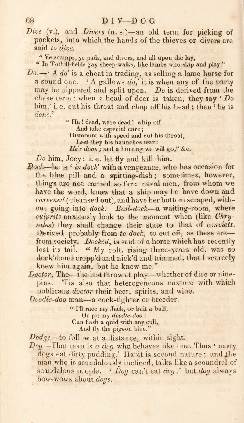 Dive (v.), and Divers (n. s.)—an old term for picking of pockets, into which the hands of the thieves or divers are said to dive. “ Ye scamps, ye pads, and divers, and all upon the lay, “ In To thill-fields gay sheep-walks, like lambs who skip and play.” Do.—‘ A do’ is a cheat in trading, as selling a lame horse for a sound one. ‘ A gallows do,’ it is when any of the party may be nippered and split upon. Do is derived from the chase term : when a head of deer is taken, they say ‘ Do him,’ i. e. cut his throat and chop off his head; then ‘ he is done.7 “ Ha ! dead, ware dead ! whip off And take especial care; Dismount with speed and cut his throat, Lest they his haunches tear : He's done ; and a hunting we will go,” &c. Do him, Joey: i. e. let fly and kill him. Dock—he is ‘ in dock' with a vengeance, who has occasion for the blue pill and a spitting-dish; sometimes, however, things are not carried so far: naval men, from whom we have the word, know that a ship may be hove down and careened (cleansed out), and have her bottom scraped, with- out going into dock. Bail-dock—a waiting-room, where culprits anxiously look to the moment when (like Chry- sales) they shall change their state to that of convicts. Derived probably from to dock, to cut off, as these are— from society. Docked, is said of a horse which has recently lost its tail. “ My colt, rising three-years old, was so dock’d and cropp’d and nick’d and trimmed, that I scarcely knew him again, but he knew me.” Doctor, The—-the last throw at play—whether of dice or nine- pins. ’Tis also that heterogeneous mixture with which publicans doctor their beer, spirits, and wine. Doodle-doo man—a cock-fighter or breeder. “ I'll race my Jack, or bait a bull, Or pit my doodle-doo ; Can flash a quid with any cull. And fly the pigeon blue.” Dodge—to follow at a distance, within sight. Dog—That man is a dog who behaves like one. Thus ‘ nasty dogs eat dirty pudding.’ Habit is second nature ; and Jthe man who is scandalously inclined, talks like a scoundrel of scandalous people. ‘ Dog can’t eat dogbut dog always bow-wows about dogs.