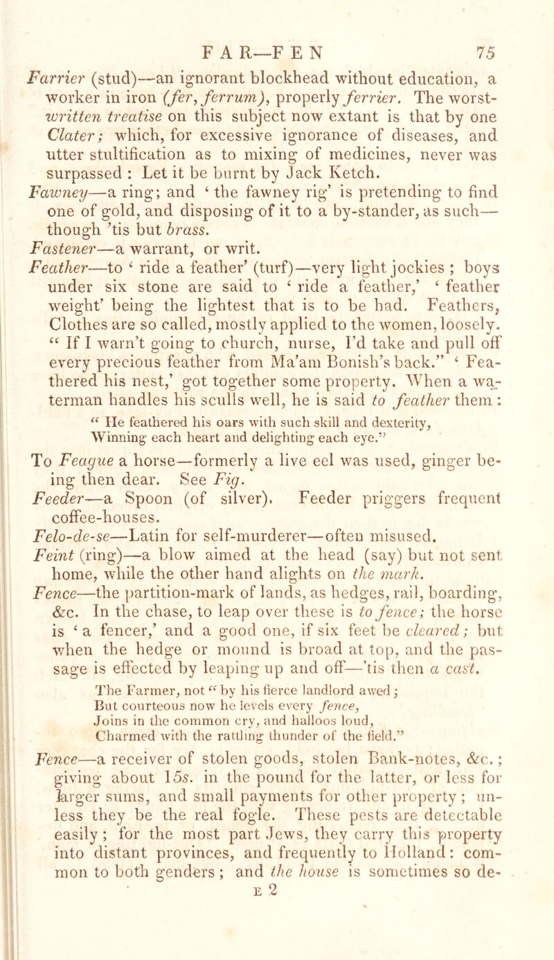 Farrier (stud)—an ignorant blockhead without education, a worker in iron (fer, ferrum), properly ferrier. The worst- written treatise on this subject now extant is that by one Clater; which, for excessive ignorance of diseases, and utter stultification as to mixing of medicines, never was surpassed : Let it be burnt by Jack Ketch. Faivney—a ring; and 4 the fawney rig’ is pretending to find one of gold, and disposing of it to a by-stander, as such— though ’tis but brass. Fastener—a warrant, or writ. Feather—to 4 ride a feather’ (turf)—very light jockies ; boys under six stone are said to 4 ride a feather,’ 4 feather weight’ being the lightest that is to be had. Feathers, Clothes are so called, mostly applied to the women, loosely. 44 If I warn’t going to church, nurse, I’d take and pull off every precious feather from Ma’am Bonish’s back.” 4 Fea- thered his nest,’ got together some property. When a wa- terman handles his sculls well, he is said to feather them : “ He feathered his oars with such skill and dexterity, Winning each heart and delighting each eye.” To Feague a horse—formerly a live eel was used, ginger be- ing then dear. See Fig. Feeder—a Spoon (of silver), Feeder priggers frequent coffee-houses. Felo-de-se—Latin for self-murderer—often misused. Feint (ring)—a blow aimed at the head (say) but not sent home, while the other hand alights on the mark. Fence—the partition-mark of lands, as hedges, rail, boarding, &c. In the chase, to leap over these is to fence; the horse is 4 a fencer,’ and a good one, if six feet be cleared; but when the hedge or mound is broad at top, and the pas- sage is effected by leaping up and off—’tis then a cast. The Farmer, not “ by his fierce landlord awed; But courteous now he levels every fence, Joins in the common cry, and halioos loud, Charmed with the rattling thunder of the field.” Fence—a receiver of stolen goods, stolen Bank-notes, &c.; giving about 155. in the pound for the latter, or less for larger sums, and small payments for other property ; un- less they be the real fogle. These pests are detectable easily; for the most part Jews, they carry this property into distant provinces, and frequently to Holland: com- mon to both genders ; and the house is sometimes so de- e 2