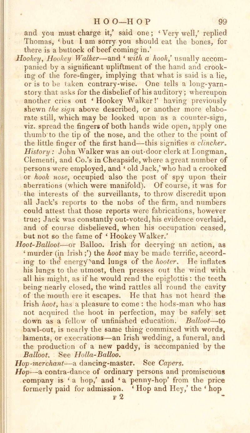 and you must charge it/ said one; ‘ Very well/ replied Thomas, 4 but I am sorry you should eat the bones, for there is a buttock of beef coming in.’ Hookey, Hookey Walker—and ‘ with a hook/ usually accom- panied by a significant upliftment of the hand and crook- ing of the fore-finger, implying that what is said is a lie, or is to be taken contrary-wise. One tells a long-yarn- story that asks for the disbelief of his auditory ; whereupon another cries out ‘Hookey Walker!' having previously shewn the sign above described, or another more elabo- rate still, which may be looked upon as a counter-sign, viz. spread the fingers of both hands wide open, apply one thumb to the tip of the nose, and the other to the point of the little finger of the first hand—this signifies a clincher„ History : John Walker was an out-door clerk at Longman, Clementi, and Co.’s in Cheapside, where a great number of persons were employed, and ‘ old Jack/who had a crooked or hook nose, occupied also the post of spy upon their aberrations (which were manifold). Of course, it was for the interests of the surveillants, to throw discredit upon all Jack’s reports to the nobs of the firm, and numbers could attest that those reports were fabrications, however true; Jack was constantly out-voted,his evidence overlaid, and of course disbelieved, when his occupation ceased, but not so the fame of ‘ Hookey Walker/ Hoot-Balloot—or Balloo. Irish for decrying an action, as ‘ murder (in Irish /) the hoot may be made terrific, accord- ing to the energyx'and lungs of the hooter. He inflates his lungs to the utmost, then presses out the wind with, all his might, as if he would rend the epiglottis : the teeth being nearly closed, the wind rattles all round the cavity of the mouth ere it escapes. He that has not heard the Irish hoot, has a pleasure to come : the hods-man who has not acquired the hoot in perfection, may be safely set down as a fellow of unfinished education. Balloot—to bawl-out, is nearly the same thing commixed with words, laments, or execrations—an Irish wedding, a funeral, and the production of a new paddy, is accompanied by the Balloot. See Holla-Balloo. Hojp-merchant—a dancing-master. See Capers. Hop—a contra-dance of ordinary persons and promiscuous company is ‘ a hop/ and * a penny-hop’ from the price formerly paid for admission. ‘ Hop and Hey/ the ‘ hop f 2