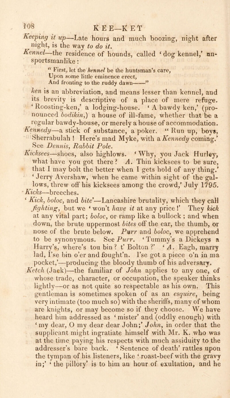 Keeping it up—Late hours and much boozing, night after night, is the way to do it. Kennel—the residence of hounds, called 1 dog kennel/ un- sportsmanlike : (< First, let the kennel be the huntsman’s care, Upon some little eminence erect, And fronting to the ruddy dawn—-—” ken is an abbreviation, and means lesser than kennel, and its brevity is descriptive of a place of mere refuge. ‘ Roosting-ken/ a lodging-house. ‘ A bawdy ken,’ (pro- nounced bodikin,) a house of ill-fame, whether that be a regular bawdy-house, or merely a house of accommodation. Kennedy—a stick of substance, a poker. “ Run up, boys, Sherrabulah ! Here’s mad Myke, with a Kennedy coming.’ See Dennis, Rabbit Pole. Kicksees—shoes, also highlows. < Why, you Jack Hurley, what have you got there? A. Thin kicksees to be sure, that I may bolt the better when I gets hold of any thing.’ ‘ Jerry Avershaw, when he came within sight of the gal- lows, threw off his kicksees among the crowd/ July 1795. Kicks—breeches. ‘ Kick, boloc, and bite’—Lancashire brutality, which they call fighting, but we ‘ won’t have it at any price !’ They kick at any vital part; boloc, or ramp like a bullock ; and when down, the brute uppermost bites off the ear, the thumb, or nose of the brute below. Purr and boloc, we apprehend to be synonymous. See Purr. ‘ Tummy’s a Dickeys a Harry’s, where’s tou bin ? t’ Bolton V ‘ A. Eagh, marry lad, I’se bin o’er and fought’n. I’se got a piece o’n in ma pocket,’—producing the bloody thumb of his adversary. Ketch (Jack)—the familiar of John applies to any one, of whose trade, character, or occupation, the speaker thinks lightly—or as not quite so respectable as his own. This gentleman is sometimes spoken of as an esquire, being very intimate (too much so) with the sheriffs, many of whom are knights, or may become so if they choose. We have heard him addressed as ‘ mister’ and (oddly enough) with 4 my dear, O my dear dear John;’ John, in order that the supplicant might ingratiate himself with Mr. K. who was at the time paying his respects with much assiduity to the addresser’s bare back. i Sentence of death’ rattles upon the tympan of his listeners, like ‘ roast-beef with the gravy in/ ‘ the pillory’ is to him an hour of exultation, and he