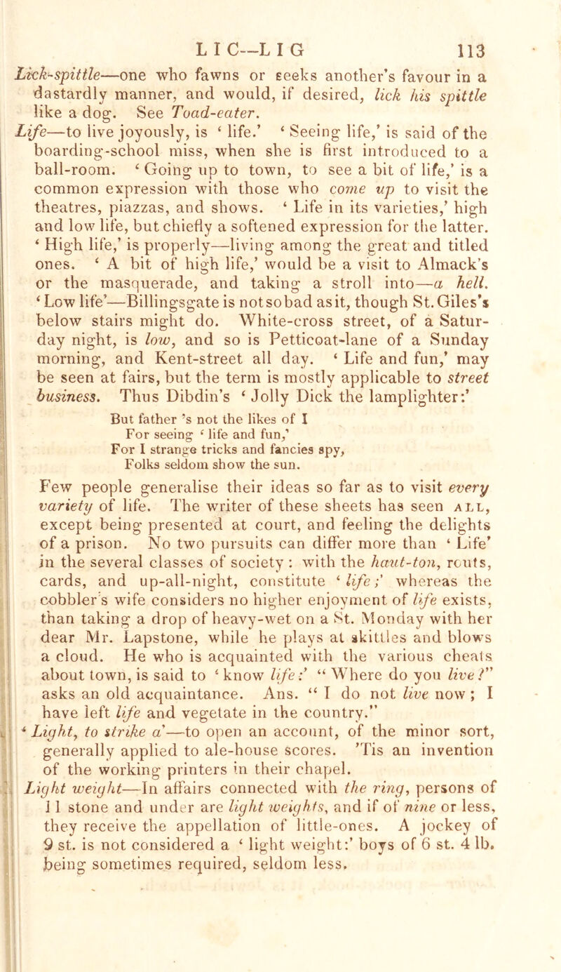 Lkk-spittle—one who fawns or seeks another’s favour in a dastardly manner, and would, if desired, lick his spittle like a dog. See Toad-eater. Life—to live joyously, is ‘ life.’ ‘ Seeing life,’ is said of the boarding-school miss, when she is first introduced to a ball-room. ( Going up to town, to see a bit of life,’ is a common expression with those who come up to visit the theatres, piazzas, and shows. ‘ Life in its varieties,’ high and low life, but chiefly a softened expression for the latter. ‘ High life,’ is properly—living among the great and titled ones. ‘ A bit of high life,’ would be a visit to Almack’s or the masquerade, and taking a stroll into—a hell. i Low life’—Billingsgate is notsobad as it, though St. Giles’s below stairs might do. White-cross street, of a Satur- day night, is low, and so is Petticoat-lane of a Sunday morning, and Kent-street all day. ‘ Life and fun,’ may be seen at fairs, but the term is mostly applicable to street business. Thus Dibdin’s ‘ Jolly Dick the lamplighter:* But father’s not the likes of I For seeing e life and fun,’ For I strange tricks and fancies spy, Folks seldom show the sun. Few people generalise their ideas so far as to visit every variety of life. The writer of these sheets has seen all, except being presented at court, and feeling the delights of a prison. No two pursuits can differ more than ‘ Life’ in the several classes of society : with the haut-ton, routs, cards, and up-all-night, constitute 1 life; whereas the cobbler s wife considers no higher enjoyment of life exists, than taking a drop of heavy-wet on a St. Monday with her dear Mr. Lapstone, while he plays at skittles and blows a cloud. He who is acquainted with the various cheals about town, is said to know life;’ “ Where do you live V' asks an old acquaintance. Ans. “ T do not live now ; I have left life and vegetate in the country.” l ■ 1 Light, to strike a’—to open an account, of the minor sort, generally applied to ale-house scores. ’Tis an invention of the working printers in their chapel. Light weight—In affairs connected wfith the ring, persons of 1 1 stone and under are light weights, and if of nine or less, they receive the appellation of little-ones. A jockey of 9 st. is not considered a ‘ light weight:’ boys of 6 st. 4 lb. being sometimes required, seldom less.