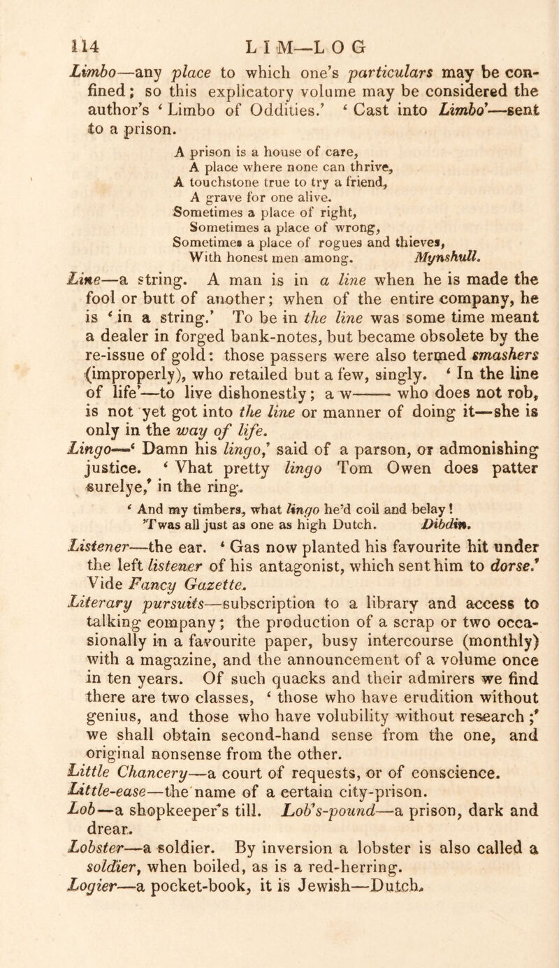 Limbo—any place to which one’s particulars may be con- fined; so this explicatory volume may be considered the author’s ‘ Limbo of Oddities.’ 4 Cast into Limbo'—sent to a prison. A prison is a house of care, A place where none can thrive, A touchstone true to try a friend, A grave for one alive. Sometimes a place of right. Sometimes a place of wrong, Sometime# a place of rogues and thieves, With honest men among. Mt/nshull. Line—a string. A man is in a line when he is made the fool or butt of another; when of the entire company, he is 4 in a string.’ To be in the line was some time meant a dealer in forged bank-notes, but became obsolete by the re-issue of gold: those passers were also termed smashers (improperly), who retailed but a few, singly. 4 In the line of life’—to live dishonestly; a w who does not rob, is not yet got into the line or manner of doing it—she is only in the way of life. Lingo—4 Damn his lingo,' said of a parson, or admonishing justice. 4 Vhat pretty lingo Tom Owen does patter surelye/ in the ring. { And my timbers, what lingo he’d coil and belay! ’Twas all just as one as high Dutch. Dibdin. Listener—the ear. * Gas now planted his favourite hit under the left listener of his antagonist, which sent him to dorse/ Vide Fancy Gazette. Literary pursuits—subscription to a library and access to talking company; the production of a scrap or two occa- sionally in a favourite paper, busy intercourse (monthly) with a magazine, and the announcement of a volume once in ten years. Of such quacks and their admirers we find there are two classes, 4 those who have erudition without genius, and those who have volubility without research ;* we shall obtain second-hand sense from the one, and original nonsense from the other. Little Chancery—a court of requests, or of conscience. Little-ease—the name of a certain city-prison. Lob—a shopkeeper*s till. Lob's-pound—a prison, dark and drear. Lobster—a soldier. By inversion a lobster is also called a soldier, when boiled, as is a red-herring. Logier—a pocket-book, it is Jewish—Dutch.