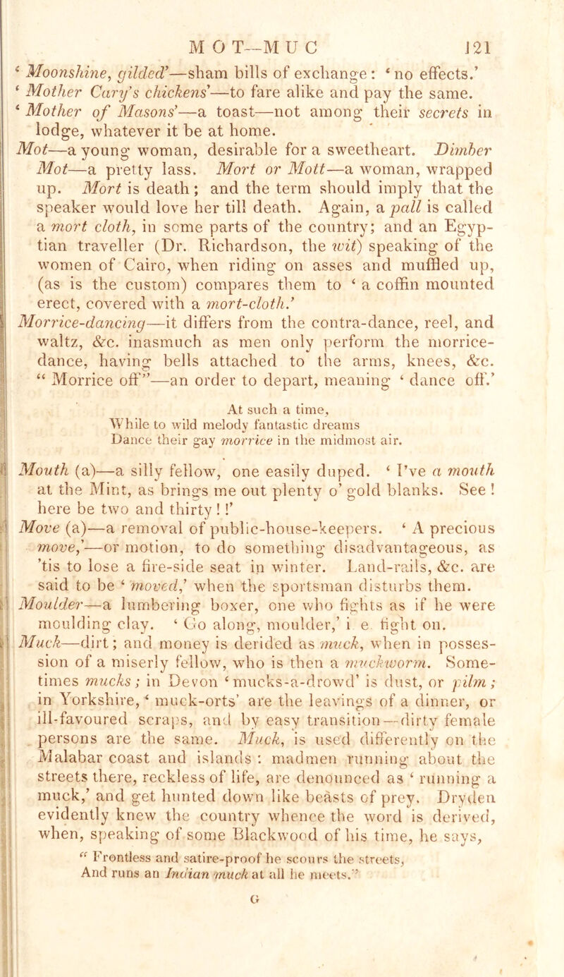 MOT—MU C J 21 4 Moonshine, gilded'—sham bills of exchange : 4 no effects.’ 1 Mother Cary's chickens'—to fare alike and pay the same. 4 Mother of Masons'—a toast—not among their secrets in lodge, whatever it be at home. Mot—a young woman, desirable fora sweetheart. Dimher Mot—a pretty lass. Mort or Mott—a woman, wrapped up. Mort is death ; and the term should imply that the speaker would love her till death. Again, a pall is called a mort cloth, in some parts of the country; and an Egyp- tian traveller (Dr. Richardson, the wit) speaking of the women of Cairo, when riding on asses and muffled up, (as is the custom) compares them to 4 a coffin mounted ! erect, covered with a mort-cloth.' Morrice-dancing—it differs from the contra-dance, reel, and waltz, &c. inasmuch as men only perform the morrice- dance, having bells attached to the arms, knees, &c. “ Morrice off”—an order to depart, meaning ‘ dance off.’ At such a time, While to wild melody fantastic dreams Dance their gay morrice in the midmost air. ' Mouth (a)—a silly fellow, one easily duped. 4 I’ve a mouth at the Mint, as brings me out plenty o’ gold blanks. See ! here be two and thirty !!’ 1 Move (a)—a removal of public-house-keepers. ‘ A precious move,'—or motion, to do something disadvantageous, as ’tis to lose a fire-side seat in winter. Land-rails, &c. are said to be 4 moved,' when the sportsman disturbs them, a Moulder—a lumbering boxer, one who fights as if he were moulding clay. ‘ Go along, moulder,’ i e tight on. n Muck—dirt; and money is derided as muck,, when in posses- sion of a miserly fellow, who is then a muckworm. Some- times mucks; in Devon 4 mucks-a-drowd’ is dust, or 'film; in Yorkshire,4 muck-orts’ are the leavings of a dinner, or ill-favoured scrags, and by easy transition — dirty female persons are the same. Muck, is used differently on the Malabar coast and islands : madmen running about the streets there, reckless of life, are denounced as 4 running a muck,’ and get hunted down like beasts of prey. Dry den evidently knew the country whence the word is derived, when, speaking of some Blackwood of his time, he says, “ I'rontless and satire-proof he scours the streets, And runs an Indian muck at all he meets.'’ G