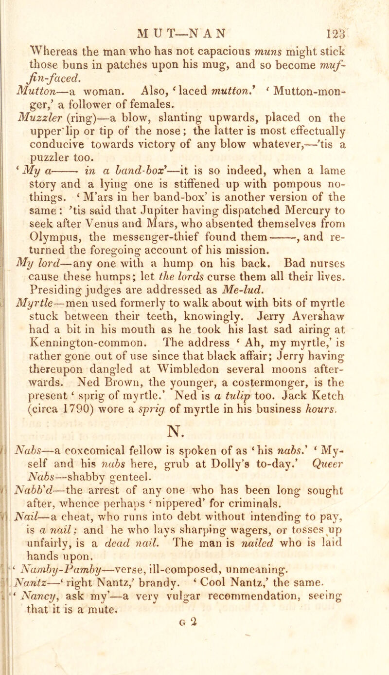 si Whereas the man who has not capacious muns might stick those buns in patches upon his mug, and so become muf- fin-faced. Mutton—a woman. Also, ‘ laced mutton * ‘ Mutton-mon- ger/ a follower of females. Muzzier (ring)—a blow, slanting upwards, placed on the upper'lip or tip of the nose; the latter is most effectually conducive towards victory of any blow whatever,—'tis a puzzler too. * My a in a hand-box*—it is so indeed, when a lame story and a lying one is stiffened up with pompous no- things. 4 M’ars in her band-box’ is another version of the same : ’tis said that Jupiter having dispatched Mercury to seek after Venus and Mars, who absented themselves from Olympus, the messenger-thief found them , and re- turned the foregoing account of his mission. My lord—any one with a hump on his back. Bad nurses cause these humps; let the lords curse them all their lives. Presiding judges are addressed as Me-lud. Myrtle—men used formerly to walk about with bits of myrtle stuck between their teeth, knowingly. Jerry Avershaw had a bit in his mouth as he took his last sad airing at Kennington-common. The address 4 Ah, my myrtle,’ is rather gone out of use since that black affair; Jerry having thereupon dangled at Wimbledon several moons after- wards. Ned Brown, the younger, a costermonger, is the present ‘ sprig of myrtle.’ Ned is a tulip too. Jack Ketch (circa 1790) wore a sprig of myrtle in his business hours. N. Nabs—a coxcomical fellow is spoken of as ‘his nabs.’ ‘ My- self and his nabs here, grub at Dolly’s to-day.’ Queer Nabs—shabby genteel. Nabtfd—the arrest of any one who has been long sought after, whence perhaps ‘ nippered’ for criminals. Nail—a cheat, who runs into debt without intending to pay, is a nail; and he who lays sharping wagers, or tosses up unfairly, is a dead nail. The man is nailed who is laid hands upon. ‘ Namby-Pamby—verse, ill-composed, unmeaning. Nantz—‘right Nantz/ brandy. ‘ Cool Nantz,’ the same. 4 Nancy, ask my’—a very vulgar recommendation, seeing that it is a mute.