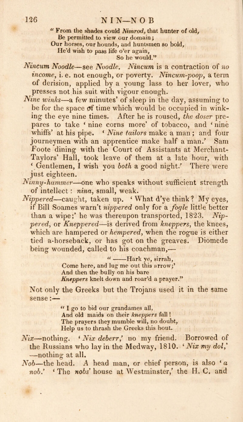 u From the shades could Nimrod, that hunter of old. Be permitted to view our domain; Our horses, our hounds, and huntsmen so bold. He’d wish to pass life o’er again, So he would.” Nincum Noodle—see Noodle. Nincum is a contraction of no income, i. e. not enough, or poverty. Nincum-poop, a term of derision, applied by a young lass to her lover, who presses not his suit with vigour enough. Nine winks—a few minutes’ of sleep in the day, assuming to be for the space <?f time which would be occupied in wink- ing the eye nine times. After he is roused, the doser pre- pares to take ‘ nine corns more’ of tobacco, and 1 nine whiffs’ at his pipe. ‘ Nine tailors make a man ; and four journeymen with an apprentice make half a man/ Sam Foote dining with the Court of Assistants at Merchant- Taylors’ Hall, took leave of them at a late hour, with * Gentlemen, I wish you both a good night/ There were just eighteen. Ninny-hammer—one who speaks without sufficient strength of intellect: nina, small, weak. Nippered—caught, taken up. ‘ What d’ye think ? My eyes, if Bill Soames warn’t nippered only for a fogle little better than a wipe/ he was thereupon transported, 1823. Nip- per ed, or Kneppered—is derived from kneppers, the knees, which are hampered or hempered, when the rogue is either tied a-horseback, or has got on the greaves. Diomede being wounded, called to his coachman,— “ Hark ye, sirrah, Come here, and lug me out this arrow;’ And then the bully on his bare Kneppers knelt down and roar’d a prayer.” Not only the Greeks but the Trojans used it in the same sense:— <c I go to bid our grandames all, And old maids on their kneppers fall! The prayers they mumble will, no doubt. Help us to thrash the Greeks this bout. Nix—nothing. ‘ Nix deb err ’ no my friend. Borrowed of the Russians who lay in the Medway, 1810. ‘ Nix my dol’ —nothing at all. Nob—the head. A head man, or chief person, is also 1 a nob.’ i The nobs’ house at Westminster,’ the H. C. and