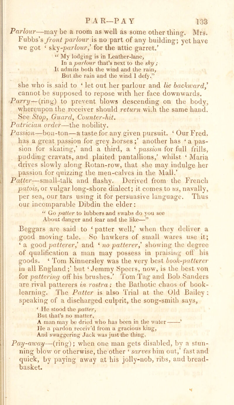 Parlour—may be a room as well as some other thing. Mrs. Fubbs’s front parlour is no part of any building; yet have we got ‘ sky -parlour,' for the attic garret/ “ My lodging is in Leather-lane, In a parlour that’s next to the sky; It admits both the wind and the rain, But the rain and the wind I defy.” she who is said to ‘ let out her parlour and lie backward’ cannot be supposed to repose with her face downwards. Parry—(ring) to prevent blows descending on the body, whereupon the receiver should return whh the same hand. See Stop, Guard, Counter-hit. Patrician order—the nobility. Passion—bon-ton—a taste for any given pursuit. ‘ Our Fred, has a great passion for grey horsesanother has ‘ a pas- sion for skating,’ and a third, a ‘ passion for full frills, pudding cravats, and plaited pantallions/ whilst ‘ Maria drives slowly along Rotan-row, that she may indulge her passion for quizzing the men-calves in the Mall.’ Patter—small-talk and flashy. Derived from the French patois, or vulgar long-shore dialect; it comes to us, navally, per sea, our tars using it for persuasive language. Thus our incomparable Dibdin the elder: “ Go patter to lubbers and swabs do you see About danger and fear and the like—” Beggars are said to 6 patter well,’ when they deliver a good moving tale. So hawkers of small wares use it; ‘ a good patterer,’ and 4 no patterer,’ showing the degree of qualification a man may possess in praising off his goods. ‘ Tom Kinnersley was the very best, book-patterer in all England;’ but 4 Jemmy Speers, now, is the best von for pattering off his brushes.’ '1'om Tag and Bob Sanders are rival patterers in rostra; the Bathotic chaos of book- learning. The Patter is also Trial at the Old Bailey : speaking of a discharged culprit, the song-smith says, ( He stood the patter, But that’s no matter, A man may be dried who has been in the water •’ He a pardon receiv'd from a gracious king. And swaggering Jack was just the thing. Pay-away—(ring); when one man gets disabled, by a stun- ning blow or otherwise, the other 4 sarves him out,’ fast and quick, by paying away at his jolly-nob, ribs, and bread- basket.